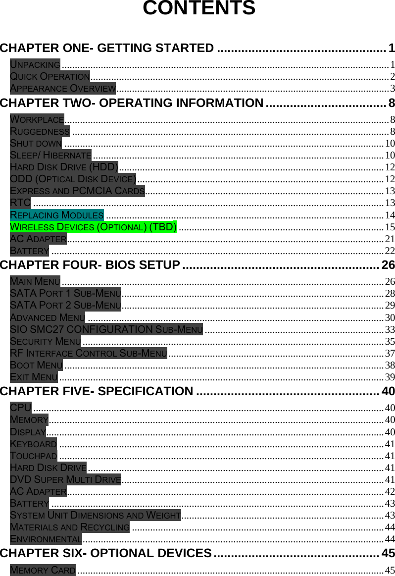  CONTENTS  CHAPTER ONE- GETTING STARTED .................................................1 UNPACKING ..............................................................................................................................1 QUICK OPERATION...................................................................................................................2 APPEARANCE OVERVIEW.........................................................................................................3 CHAPTER TWO- OPERATING INFORMATION................................... 8 WORKPLACE.............................................................................................................................8 RUGGEDNESS ..........................................................................................................................8 SHUT DOWN ...........................................................................................................................10 SLEEP/ HIBERNATE ................................................................................................................10 HARD DISK DRIVE (HDD)......................................................................................................12 ODD (OPTICAL DISK DEVICE)...............................................................................................12 EXPRESS AND PCMCIA CARDS............................................................................................13 RTC .......................................................................................................................................13 REPLACING MODULES ...........................................................................................................14 WIRELESS DEVICES (OPTIONAL) (TBD) ...............................................................................15 AC ADAPTER..........................................................................................................................21 BATTERY ................................................................................................................................22 CHAPTER FOUR- BIOS SETUP ......................................................... 26 MAIN MENU ............................................................................................................................26 SATA PORT 1 SUB-MENU.....................................................................................................28 SATA PORT 2 SUB-MENU.....................................................................................................29 ADVANCED MENU ..................................................................................................................30 SIO SMC27 CONFIGURATION SUB-MENU .....................................................................33 SECURITY MENU ....................................................................................................................35 RF INTERFACE CONTROL SUB-MENU ...................................................................................37 BOOT MENU ...........................................................................................................................38 EXIT MENU .............................................................................................................................39 CHAPTER FIVE- SPECIFICATION .....................................................40 CPU .......................................................................................................................................40 MEMORY.................................................................................................................................40 DISPLAY..................................................................................................................................40 KEYBOARD .............................................................................................................................41 TOUCHPAD .............................................................................................................................41 HARD DISK DRIVE ..................................................................................................................41 DVD SUPER MULTI DRIVE.....................................................................................................41 AC ADAPTER..........................................................................................................................42 BATTERY ................................................................................................................................43 SYSTEM UNIT DIMENSIONS AND WEIGHT..............................................................................43 MATERIALS AND RECYCLING .................................................................................................44 ENVIRONMENTAL....................................................................................................................44 CHAPTER SIX- OPTIONAL DEVICES................................................45 MEMORY CARD ......................................................................................................................45 