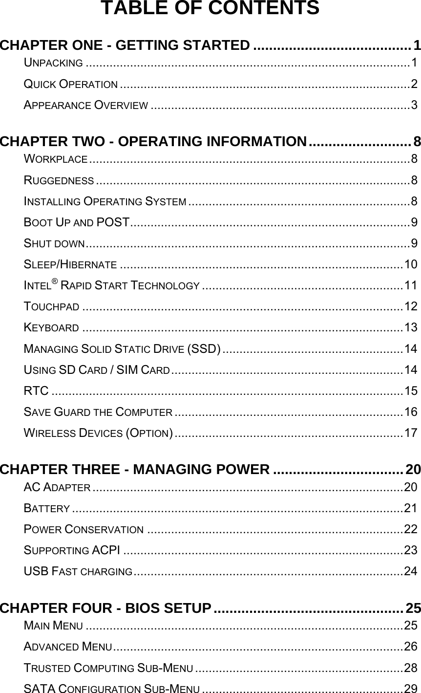   TABLE OF CONTENTS CHAPTER ONE - GETTING STARTED ........................................1UNPACKING ...............................................................................................1QUICK OPERATION .....................................................................................2APPEARANCE OVERVIEW ............................................................................3CHAPTER TWO - OPERATING INFORMATION..........................8WORKPLACE..............................................................................................8RUGGEDNESS ............................................................................................8INSTALLING OPERATING SYSTEM .................................................................8BOOT UP AND POST..................................................................................9SHUT DOWN...............................................................................................9SLEEP/HIBERNATE ...................................................................................10INTEL® RAPID START TECHNOLOGY ...........................................................11TOUCHPAD ..............................................................................................12KEYBOARD ..............................................................................................13MANAGING SOLID STATIC DRIVE (SSD) .....................................................14USING SD CARD / SIM CARD....................................................................14RTC .......................................................................................................15SAVE GUARD THE COMPUTER ...................................................................16WIRELESS DEVICES (OPTION)...................................................................17CHAPTER THREE - MANAGING POWER .................................20AC ADAPTER ...........................................................................................20BATTERY .................................................................................................21POWER CONSERVATION ...........................................................................22SUPPORTING ACPI ..................................................................................23USB FAST CHARGING...............................................................................24CHAPTER FOUR - BIOS SETUP................................................25MAIN MENU .............................................................................................25ADVANCED MENU.....................................................................................26TRUSTED COMPUTING SUB-MENU .............................................................28SATA CONFIGURATION SUB-MENU ...........................................................29