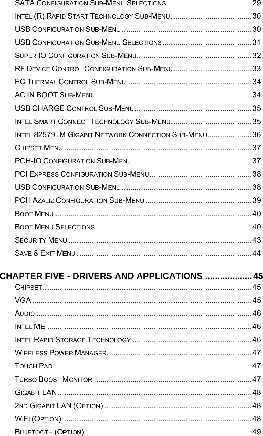   SATA CONFIGURATION SUB-MENU SELECTIONS........................................29INTEL (R) RAPID START TECHNOLOGY SUB-MENU ......................................30USB CONFIGURATION SUB-MENU .............................................................30USB CONFIGURATION SUB-MENU SELECTIONS..........................................31SUPER IO CONFIGURATION SUB-MENU......................................................32RF DEVICE CONTROL CONFIGURATION SUB-MENU.....................................33EC THERMAL CONTROL SUB-MENU ..........................................................34AC IN BOOT SUB-MENU .........................................................................34USB CHARGE CONTROL SUB-MENU.......................................................35INTEL SMART CONNECT TECHNOLOGY SUB-MENU......................................35INTEL 82579LM GIGABIT NETWORK CONNECTION SUB-MENU.....................36CHIPSET MENU ........................................................................................37PCH-IO CONFIGURATION SUB-MENU........................................................37PCI EXPRESS CONFIGURATION SUB-MENU................................................38USB CONFIGURATION SUB-MENU .............................................................38PCH AZALIZ CONFIGURATION SUB-MENU ..................................................39BOOT MENU ............................................................................................40BOOT MENU SELECTIONS .........................................................................40SECURITY MENU ......................................................................................43SAVE &amp; EXIT MENU ..................................................................................44CHAPTER FIVE - DRIVERS AND APPLICATIONS ...................45CHIPSET..................................................................................................45VGA .......................................................................................................45AUDIO .....................................................................................................46INTEL ME ................................................................................................46INTEL RAPID STORAGE TECHNOLOGY ........................................................46WIRELESS POWER MANAGER....................................................................47TOUCH PAD .............................................................................................47TURBO BOOST MONITOR ..........................................................................47GIGABIT LAN...........................................................................................482ND GIGABIT LAN (OPTION) .....................................................................48WIFI (OPTION).........................................................................................48BLUETOOTH (OPTION) ..............................................................................49