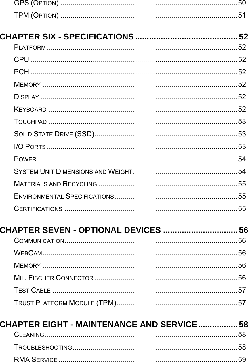   GPS (OPTION) ........................................................................................50TPM (OPTION) ........................................................................................51CHAPTER SIX - SPECIFICATIONS............................................52PLATFORM...............................................................................................52CPU .......................................................................................................52PCH .......................................................................................................52MEMORY .................................................................................................52DISPLAY ..................................................................................................52KEYBOARD ..............................................................................................52TOUCHPAD ..............................................................................................53SOLID STATE DRIVE (SSD).......................................................................53I/O PORTS...............................................................................................53POWER ...................................................................................................54SYSTEM UNIT DIMENSIONS AND WEIGHT....................................................54MATERIALS AND RECYCLING .....................................................................55ENVIRONMENTAL SPECIFICATIONS .............................................................55CERTIFICATIONS ......................................................................................55CHAPTER SEVEN - OPTIONAL DEVICES ................................56COMMUNICATION......................................................................................56WEBCAM.................................................................................................56MEMORY .................................................................................................56MIL. FISCHER CONNECTOR .......................................................................56TEST CABLE ............................................................................................57TRUST PLATFORM MODULE (TPM)............................................................57CHAPTER EIGHT - MAINTENANCE AND SERVICE.................58CLEANING................................................................................................58TROUBLESHOOTING..................................................................................58RMA SERVICE .........................................................................................59   
