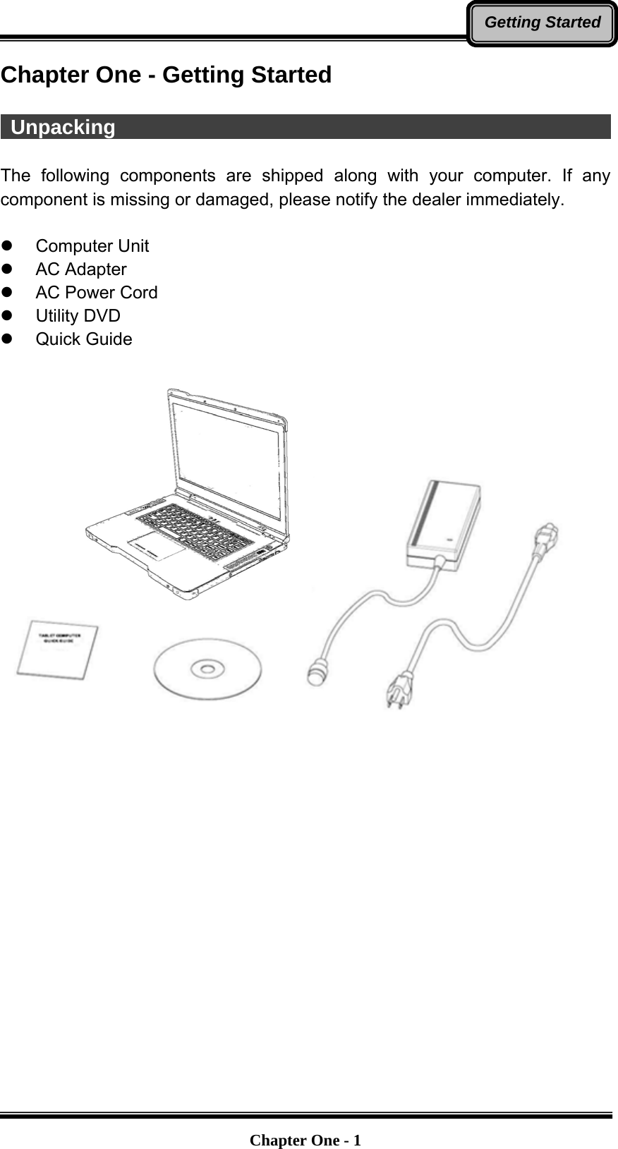   Chapter One - 1Getting StartedChapter One - Getting Started   Unpacking                                                   The following components are shipped along with your computer. If any component is missing or damaged, please notify the dealer immediately.   Computer Unit  AC Adapter   AC Power Cord  Utility DVD  Quick Guide                   