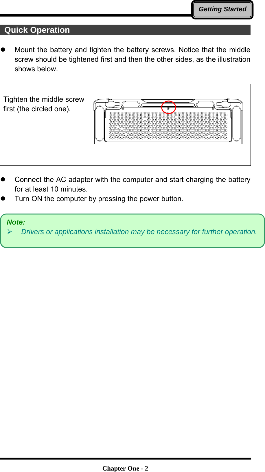   Chapter One - 2Getting Started Quick Operation                                                           Mount the battery and tighten the battery screws. Notice that the middle screw should be tightened first and then the other sides, as the illustration shows below.  Tighten the middle screw first (the circled one).     Connect the AC adapter with the computer and start charging the battery for at least 10 minutes.   Turn ON the computer by pressing the power button.   Note:   Drivers or applications installation may be necessary for further operation. 