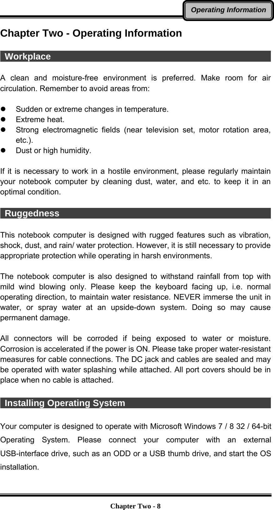   Chapter Two - 8Operating InformationChapter Two - Operating Information   Workplace                                                   A clean and moisture-free environment is preferred. Make room for air circulation. Remember to avoid areas from:    Sudden or extreme changes in temperature.  Extreme heat.   Strong electromagnetic fields (near television set, motor rotation area, etc.).   Dust or high humidity.  If it is necessary to work in a hostile environment, please regularly maintain your notebook computer by cleaning dust, water, and etc. to keep it in an optimal condition.   Ruggedness                                                 This notebook computer is designed with rugged features such as vibration, shock, dust, and rain/ water protection. However, it is still necessary to provide appropriate protection while operating in harsh environments.  The notebook computer is also designed to withstand rainfall from top with mild wind blowing only. Please keep the keyboard facing up, i.e. normal operating direction, to maintain water resistance. NEVER immerse the unit in water, or spray water at an upside-down system. Doing so may cause permanent damage.  All connectors will be corroded if being exposed to water or moisture. Corrosion is accelerated if the power is ON. Please take proper water-resistant measures for cable connections. The DC jack and cables are sealed and may be operated with water splashing while attached. All port covers should be in place when no cable is attached.   Installing Operating System                                            Your computer is designed to operate with Microsoft Windows 7 / 8 32 / 64-bit Operating System. Please connect your computer with an external USB-interface drive, such as an ODD or a USB thumb drive, and start the OS installation. 