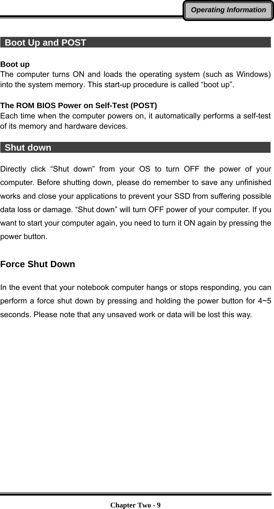   Chapter Two - 9Operating Information  Boot Up and POST                                           Boot up The computer turns ON and loads the operating system (such as Windows) into the system memory. This start-up procedure is called “boot up”.  The ROM BIOS Power on Self-Test (POST) Each time when the computer powers on, it automatically performs a self-test of its memory and hardware devices.   Shut down                                                  Directly click “Shut down” from your OS to turn OFF the power of your computer. Before shutting down, please do remember to save any unfinished works and close your applications to prevent your SSD from suffering possible data loss or damage. “Shut down” will turn OFF power of your computer. If you want to start your computer again, you need to turn it ON again by pressing the power button.  Force Shut Down  In the event that your notebook computer hangs or stops responding, you can perform a force shut down by pressing and holding the power button for 4~5 seconds. Please note that any unsaved work or data will be lost this way. 