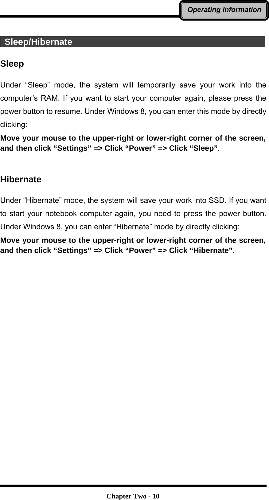   Chapter Two - 10Operating Information  Sleep/Hibernate                                             Sleep  Under “Sleep” mode, the system will temporarily save your work into the computer’s RAM. If you want to start your computer again, please press the power button to resume. Under Windows 8, you can enter this mode by directly clicking: Move your mouse to the upper-right or lower-right corner of the screen, and then click “Settings” =&gt; Click “Power” =&gt; Click “Sleep”.   Hibernate  Under “Hibernate” mode, the system will save your work into SSD. If you want to start your notebook computer again, you need to press the power button. Under Windows 8, you can enter “Hibernate” mode by directly clicking:   Move your mouse to the upper-right or lower-right corner of the screen, and then click “Settings” =&gt; Click “Power” =&gt; Click “Hibernate”.   