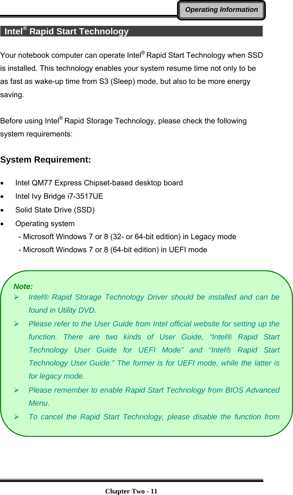   Chapter Two - 11Operating Information Intel® Rapid Start Technology                                       Your notebook computer can operate Intel® Rapid Start Technology when SSD is installed. This technology enables your system resume time not only to be as fast as wake-up time from S3 (Sleep) mode, but also to be more energy saving.   Before using Intel® Rapid Storage Technology, please check the following system requirements:  System Requirement:    Intel QM77 Express Chipset-based desktop board   Intel Ivy Bridge i7-3517UE   Solid State Drive (SSD)  Operating system  - Microsoft Windows 7 or 8 (32- or 64-bit edition) in Legacy mode - Microsoft Windows 7 or 8 (64-bit edition) in UEFI mode    Note:  Intel® Rapid Storage Technology Driver should be installed and can be found in Utility DVD.  Please refer to the User Guide from Intel official website for setting up the function. There are two kinds of User Guide, “Intel® Rapid Start Technology User Guide for UEFI Mode” and “Intel® Rapid Start Technology User Guide.” The former is for UEFI mode, while the latter is for legacy mode.  Please remember to enable Rapid Start Technology from BIOS Advanced Menu.  To cancel the Rapid Start Technology, please disable the function from 