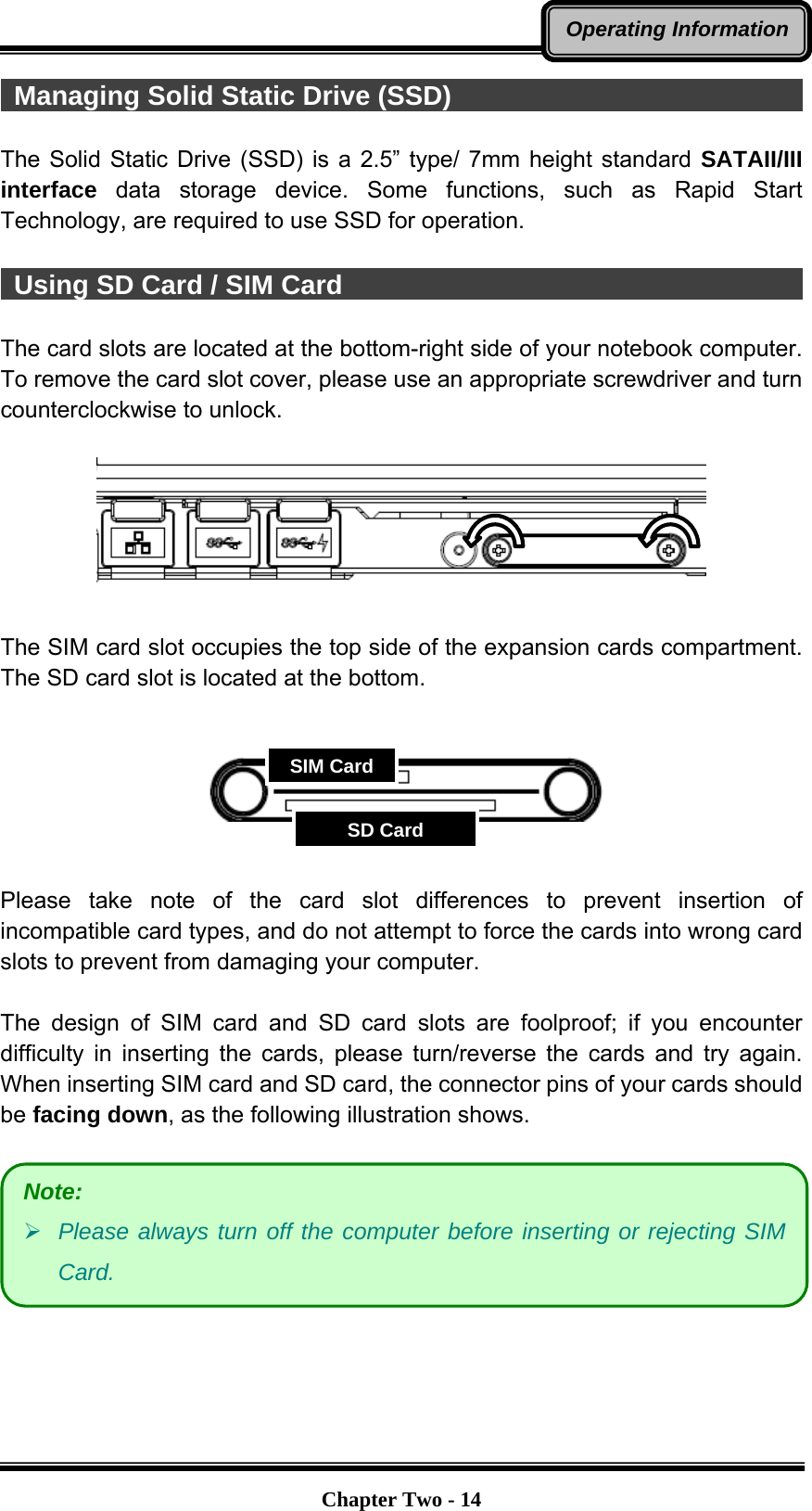   Chapter Two - 14Operating Information Managing Solid Static Drive (SSD)                                     The Solid Static Drive (SSD) is a 2.5” type/ 7mm height standard SATAII/III interface data storage device. Some functions, such as Rapid Start Technology, are required to use SSD for operation.   Using SD Card / SIM Card                                              The card slots are located at the bottom-right side of your notebook computer. To remove the card slot cover, please use an appropriate screwdriver and turn counterclockwise to unlock.    The SIM card slot occupies the top side of the expansion cards compartment. The SD card slot is located at the bottom.        Please take note of the card slot differences to prevent insertion of incompatible card types, and do not attempt to force the cards into wrong card slots to prevent from damaging your computer.  The design of SIM card and SD card slots are foolproof; if you encounter difficulty in inserting the cards, please turn/reverse the cards and try again. When inserting SIM card and SD card, the connector pins of your cards should be facing down, as the following illustration shows.      Note:  Please always turn off the computer before inserting or rejecting SIM Card. SIM CardSD Card