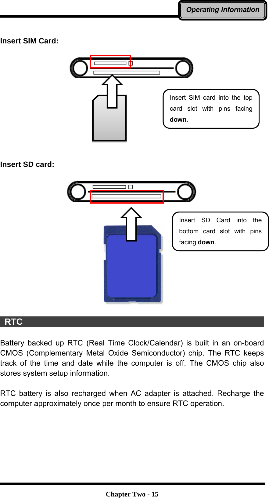   Chapter Two - 15Operating Information Insert SIM Card:           Insert SD card:        RTC                                                         Battery backed up RTC (Real Time Clock/Calendar) is built in an on-board CMOS (Complementary Metal Oxide Semiconductor) chip. The RTC keeps track of the time and date while the computer is off. The CMOS chip also stores system setup information.  RTC battery is also recharged when AC adapter is attached. Recharge the computer approximately once per month to ensure RTC operation. Insert SD Card into the bottom card slot with pins facing down. Insert SIM card into the top card slot with pins facing down.  