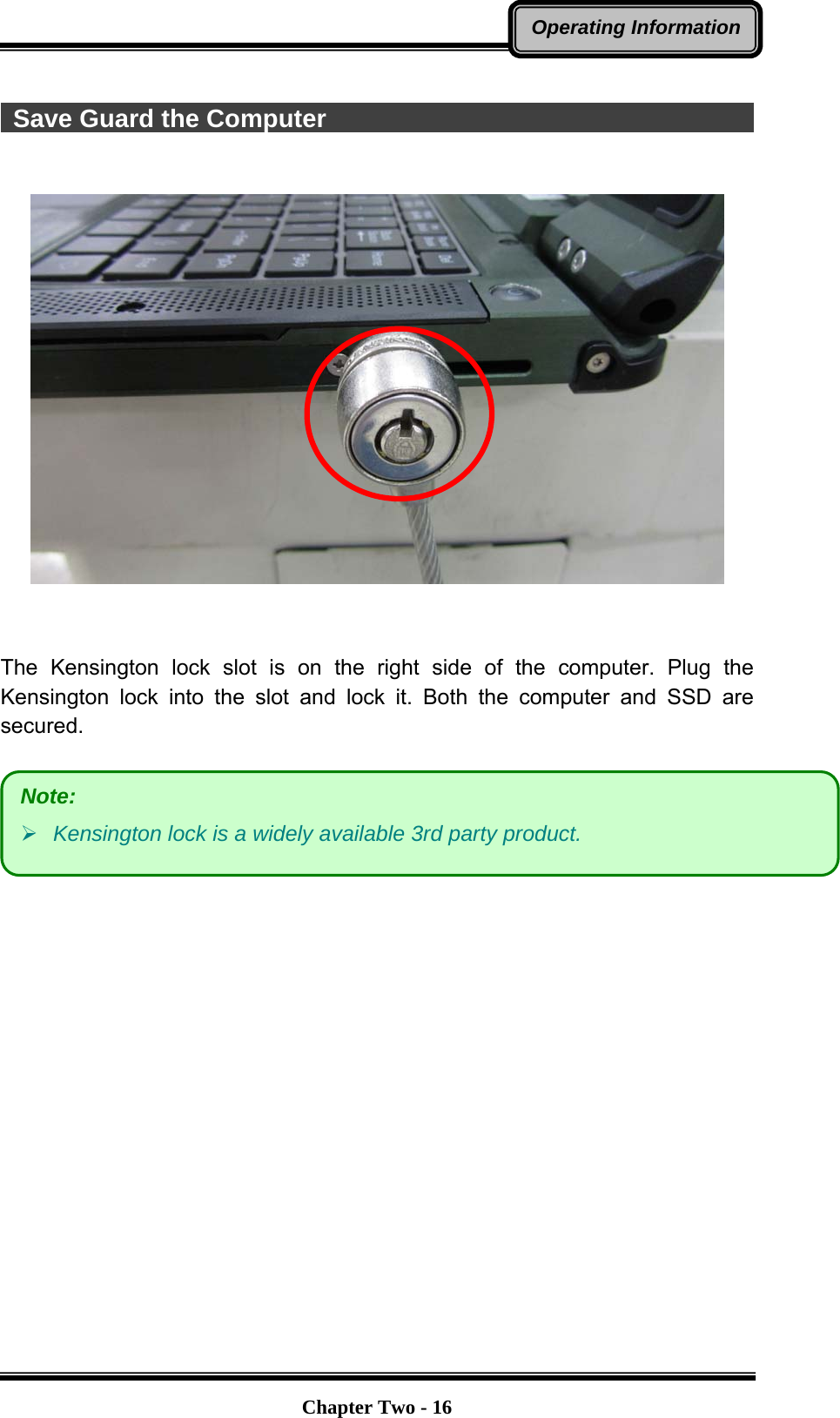   Chapter Two - 16Operating Information  Save Guard the Computer                                            The Kensington lock slot is on the right side of the computer. Plug the Kensington lock into the slot and lock it. Both the computer and SSD are secured.    Note:  Kensington lock is a widely available 3rd party product.   