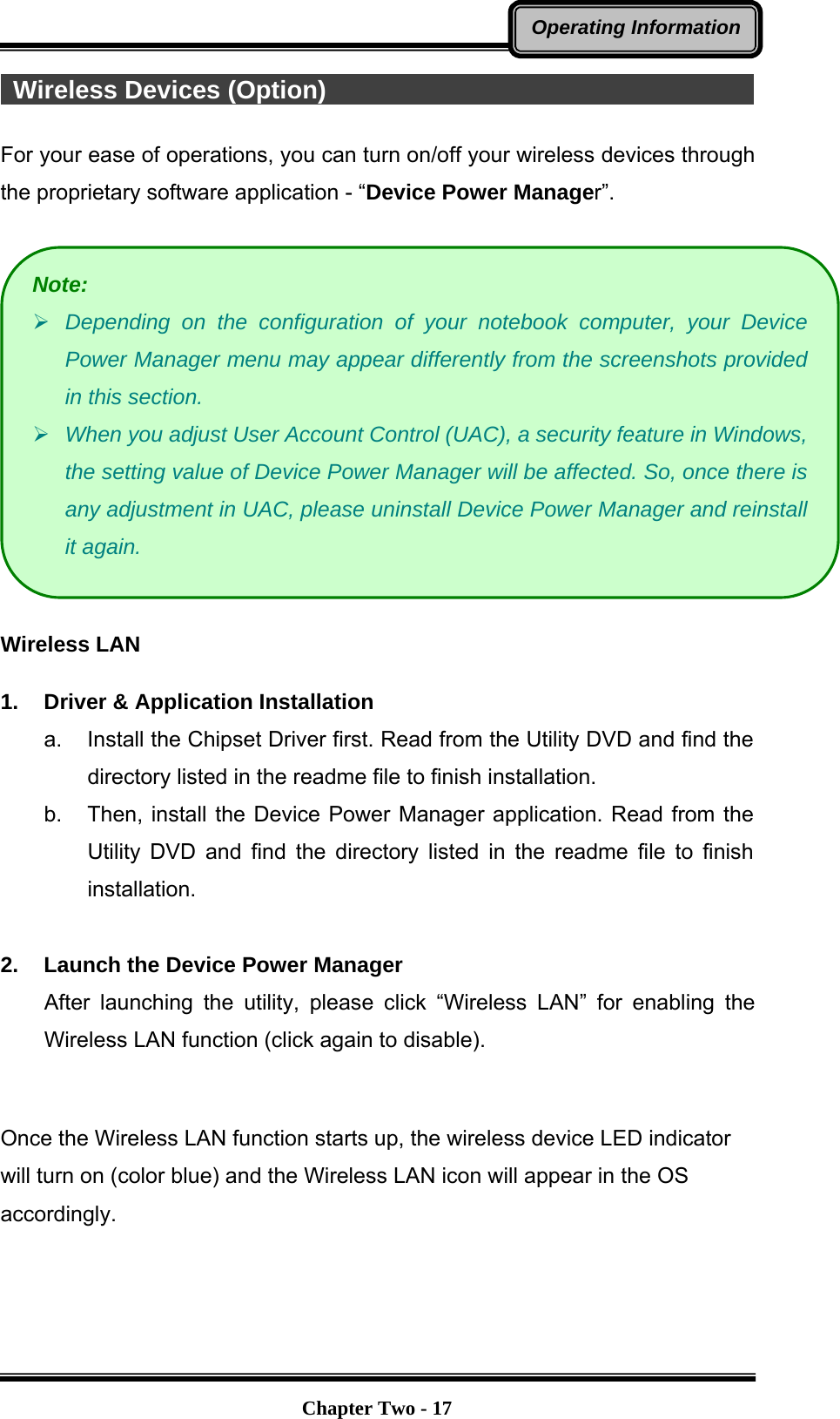   Chapter Two - 17Operating Information Wireless Devices (Option)                                                For your ease of operations, you can turn on/off your wireless devices through the proprietary software application - “Device Power Manager”.    Wireless LAN  1.  Driver &amp; Application Installation a.  Install the Chipset Driver first. Read from the Utility DVD and find the directory listed in the readme file to finish installation. b.  Then, install the Device Power Manager application. Read from the Utility DVD and find the directory listed in the readme file to finish installation.  2.  Launch the Device Power Manager After launching the utility, please click “Wireless LAN” for enabling the Wireless LAN function (click again to disable).  Once the Wireless LAN function starts up, the wireless device LED indicator will turn on (color blue) and the Wireless LAN icon will appear in the OS accordingly. Note:  Depending on the configuration of your notebook computer, your Device Power Manager menu may appear differently from the screenshots provided in this section.    When you adjust User Account Control (UAC), a security feature in Windows, the setting value of Device Power Manager will be affected. So, once there is any adjustment in UAC, please uninstall Device Power Manager and reinstall it again. 