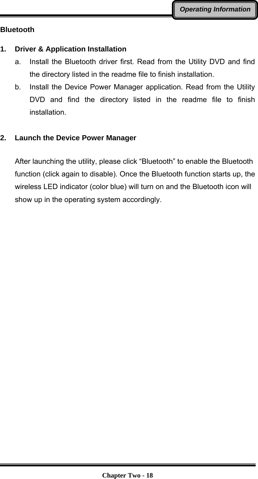   Chapter Two - 18Operating InformationBluetooth   1.  Driver &amp; Application Installation a.  Install the Bluetooth driver first. Read from the Utility DVD and find the directory listed in the readme file to finish installation. b.  Install the Device Power Manager application. Read from the Utility DVD and find the directory listed in the readme file to finish installation.  2.  Launch the Device Power Manager After launching the utility, please click “Bluetooth” to enable the Bluetooth function (click again to disable). Once the Bluetooth function starts up, the wireless LED indicator (color blue) will turn on and the Bluetooth icon will show up in the operating system accordingly.   