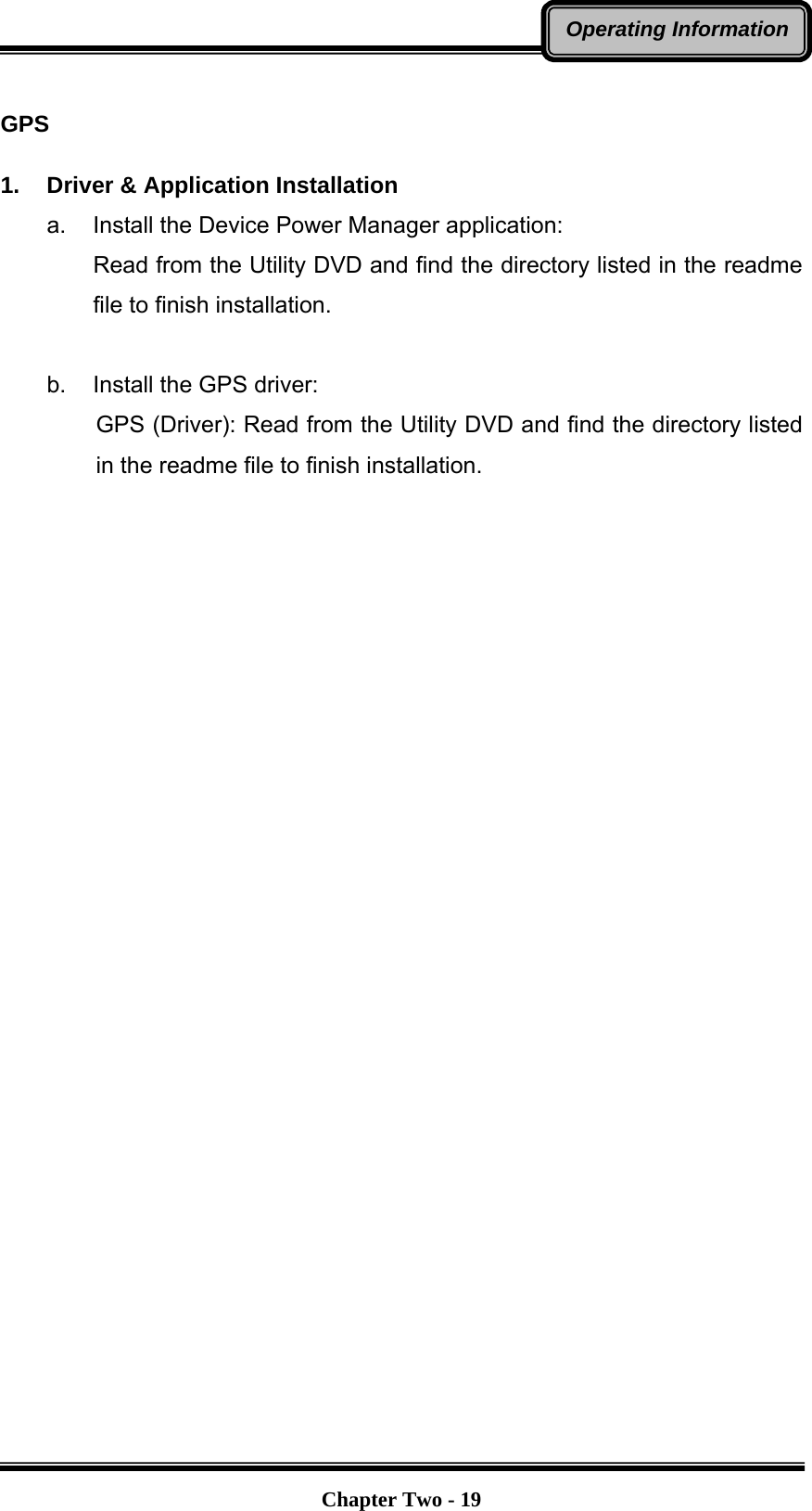   Chapter Two - 19Operating Information  GPS  1.  Driver &amp; Application Installation a.  Install the Device Power Manager application: Read from the Utility DVD and find the directory listed in the readme file to finish installation.  b.  Install the GPS driver: GPS (Driver): Read from the Utility DVD and find the directory listed in the readme file to finish installation.  