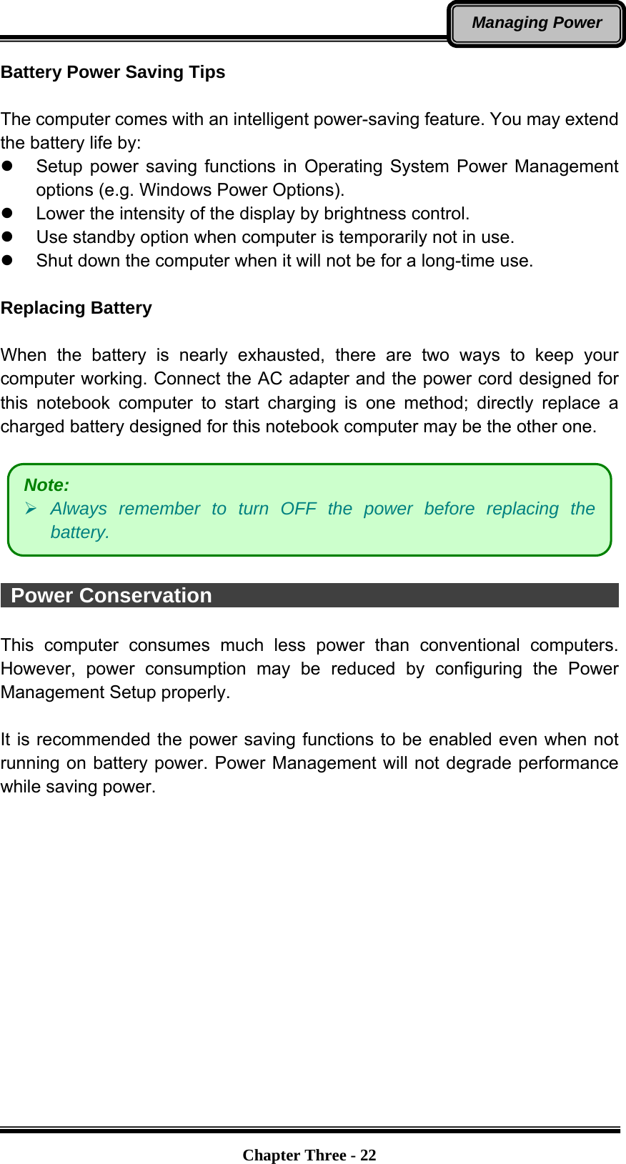   Chapter Three - 22Managing Power Battery Power Saving Tips  The computer comes with an intelligent power-saving feature. You may extend the battery life by:   Setup power saving functions in Operating System Power Management options (e.g. Windows Power Options).   Lower the intensity of the display by brightness control.   Use standby option when computer is temporarily not in use.   Shut down the computer when it will not be for a long-time use.  Replacing Battery  When the battery is nearly exhausted, there are two ways to keep your computer working. Connect the AC adapter and the power cord designed for this notebook computer to start charging is one method; directly replace a charged battery designed for this notebook computer may be the other one.       Power Conservation                                                     This computer consumes much less power than conventional computers. However, power consumption may be reduced by configuring the Power Management Setup properly.  It is recommended the power saving functions to be enabled even when not running on battery power. Power Management will not degrade performance while saving power.   Note:  Always remember to turn OFF the power before replacing the battery. 