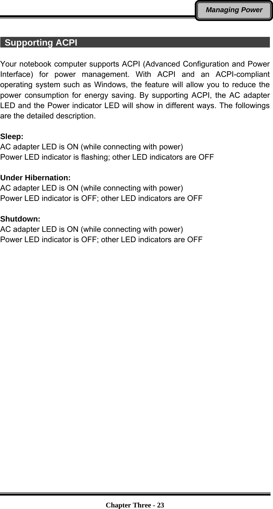   Chapter Three - 23Managing Power   Supporting ACPI                                                    Your notebook computer supports ACPI (Advanced Configuration and Power Interface) for power management. With ACPI and an ACPI-compliant operating system such as Windows, the feature will allow you to reduce the power consumption for energy saving. By supporting ACPI, the AC adapter LED and the Power indicator LED will show in different ways. The followings are the detailed description.  Sleep: AC adapter LED is ON (while connecting with power) Power LED indicator is flashing; other LED indicators are OFF  Under Hibernation: AC adapter LED is ON (while connecting with power) Power LED indicator is OFF; other LED indicators are OFF  Shutdown:  AC adapter LED is ON (while connecting with power) Power LED indicator is OFF; other LED indicators are OFF 