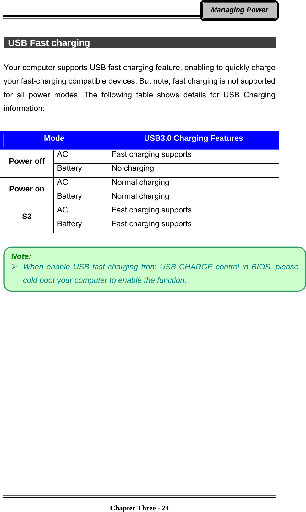   Chapter Three - 24Managing Power   USB Fast charging                                                    Your computer supports USB fast charging feature, enabling to quickly charge your fast-charging compatible devices. But note, fast charging is not supported for all power modes. The following table shows details for USB Charging information:  Mode  USB3.0 Charging Features AC  Fast charging supports Power off  Battery No charging AC Normal charging Power on  Battery Normal charging AC  Fast charging supports S3  Battery  Fast charging supports     Note:  When enable USB fast charging from USB CHARGE control in BIOS, please cold boot your computer to enable the function. 