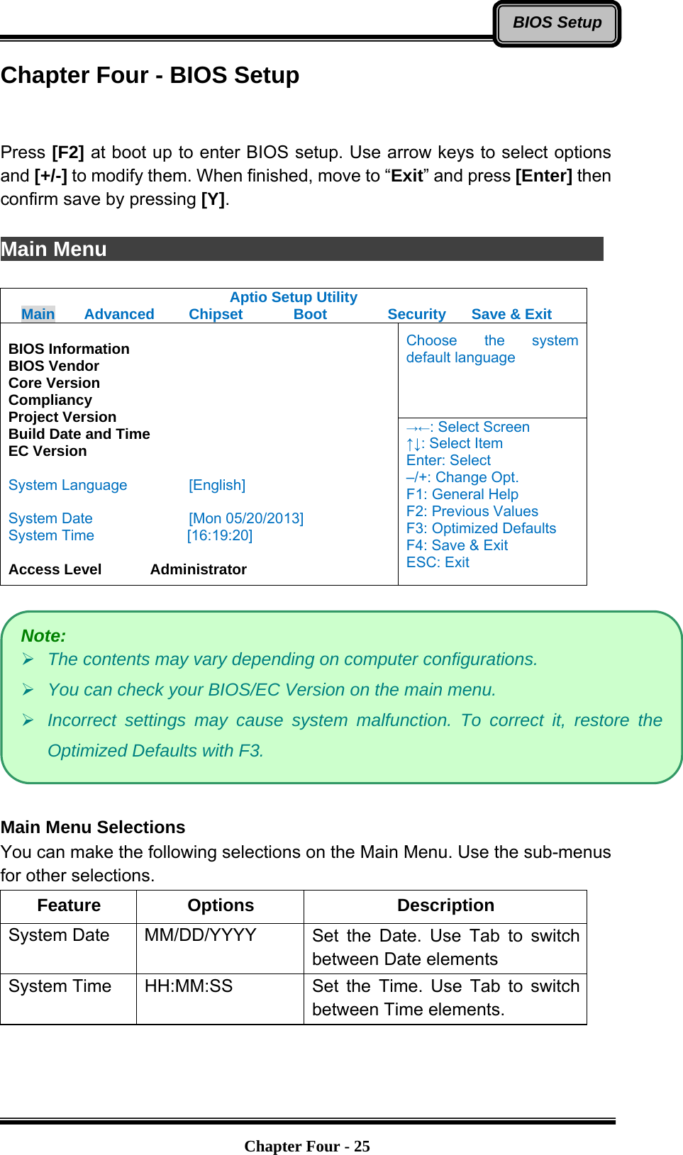   Chapter Four - 25BIOS SetupChapter Four - BIOS Setup   Press [F2] at boot up to enter BIOS setup. Use arrow keys to select options and [+/-] to modify them. When finished, move to “Exit” and press [Enter] then confirm save by pressing [Y].  Main Menu                Aptio Setup Utility Main  Advanced  Chipset  Boot  Security  Save &amp; Exit Choose the system default language  BIOS Information BIOS Vendor Core Version Compliancy Project Version Build Date and Time EC Version  System Language  [English]  System Date  [Mon 05/20/2013] System Time         [16:19:20]  Access Level    Administrator →←: Select Screen ↑↓: Select Item Enter: Select –/+: Change Opt. F1: General Help F2: Previous Values F3: Optimized Defaults F4: Save &amp; Exit ESC: Exit    Main Menu Selections You can make the following selections on the Main Menu. Use the sub-menus for other selections. Feature Options  Description System Date    MM/DD/YYYY  Set the Date. Use Tab to switch between Date elements System Time    HH:MM:SS  Set the Time. Use Tab to switch between Time elements.  Note:  The contents may vary depending on computer configurations.  You can check your BIOS/EC Version on the main menu.  Incorrect settings may cause system malfunction. To correct it, restore the Optimized Defaults with F3. 