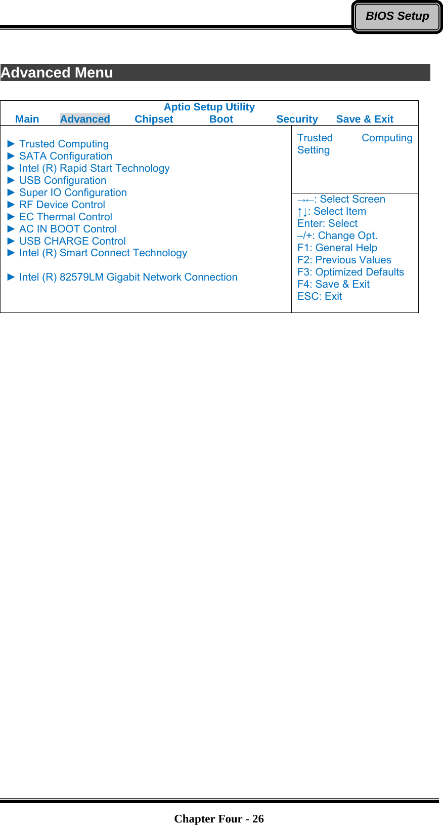   Chapter Four - 26BIOS Setup Advanced Menu               Aptio Setup Utility Main  Advanced  Chipset  Boot  Security  Save &amp; Exit Trusted Computing Setting  ► Trusted Computing ► SATA Configuration ► Intel (R) Rapid Start Technology ► USB Configuration ► Super IO Configuration ► RF Device Control ► EC Thermal Control ► AC IN BOOT Control ► USB CHARGE Control ► Intel (R) Smart Connect Technology  ► Intel (R) 82579LM Gigabit Network Connection  →←: Select Screen ↑↓: Select Item Enter: Select –/+: Change Opt. F1: General Help F2: Previous Values F3: Optimized Defaults F4: Save &amp; Exit ESC: Exit     