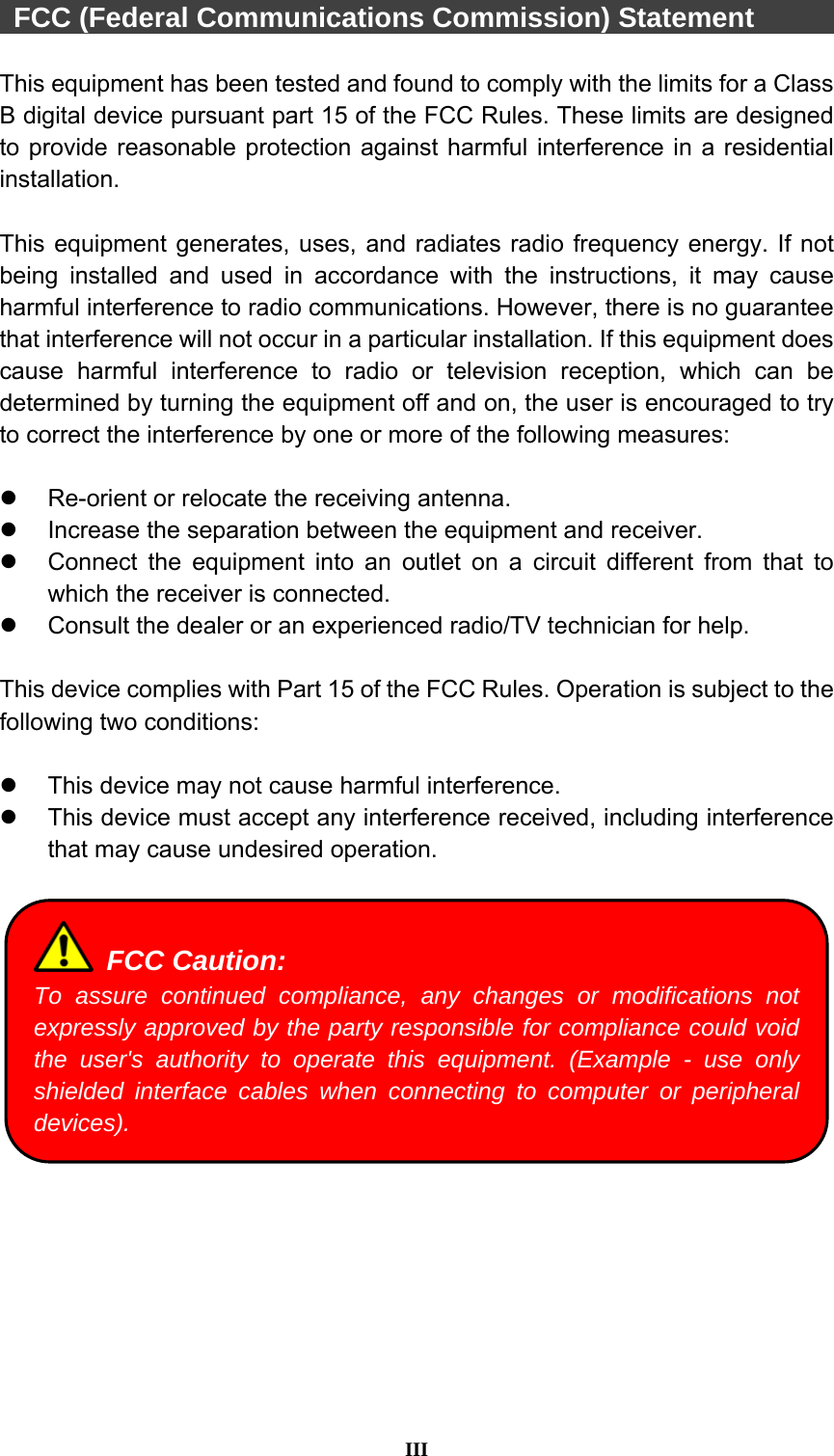  III   FCC (Federal Communications Commission) Statement        This equipment has been tested and found to comply with the limits for a Class B digital device pursuant part 15 of the FCC Rules. These limits are designed to provide reasonable protection against harmful interference in a residential installation.   This equipment generates, uses, and radiates radio frequency energy. If not being installed and used in accordance with the instructions, it may cause harmful interference to radio communications. However, there is no guarantee that interference will not occur in a particular installation. If this equipment does cause harmful interference to radio or television reception, which can be determined by turning the equipment off and on, the user is encouraged to try to correct the interference by one or more of the following measures:    Re-orient or relocate the receiving antenna.   Increase the separation between the equipment and receiver.   Connect the equipment into an outlet on a circuit different from that to which the receiver is connected.   Consult the dealer or an experienced radio/TV technician for help.  This device complies with Part 15 of the FCC Rules. Operation is subject to the following two conditions:    This device may not cause harmful interference.     This device must accept any interference received, including interference that may cause undesired operation.     FCC Caution: To assure continued compliance, any changes or modifications not expressly approved by the party responsible for compliance could void the user&apos;s authority to operate this equipment. (Example - use only shielded interface cables when connecting to computer or peripheral devices). 