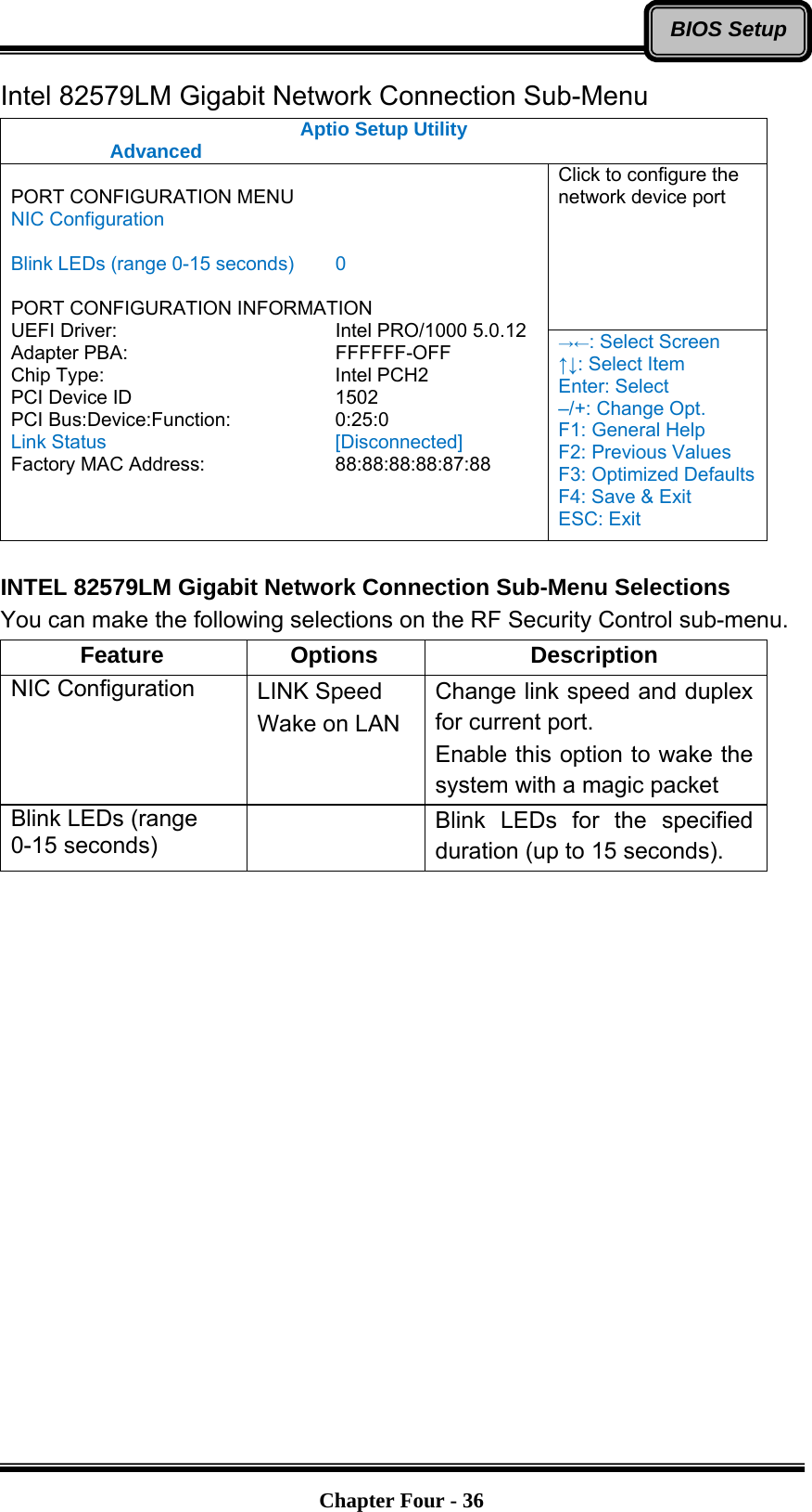   Chapter Four - 36BIOS SetupIntel 82579LM Gigabit Network Connection Sub-Menu Aptio Setup Utility  Advanced  Click to configure the network device port  PORT CONFIGURATION MENU NIC Configuration  Blink LEDs (range 0-15 seconds)  0  PORT CONFIGURATION INFORMATION UEFI Driver:     Intel PRO/1000 5.0.12 Adapter PBA:     FFFFFF-OFF Chip Type:     Intel PCH2 PCI Device ID     1502 PCI Bus:Device:Function:   0:25:0 Link Status     [Disconnected] Factory MAC Address:      88:88:88:88:87:88 →←: Select Screen ↑↓: Select Item Enter: Select –/+: Change Opt. F1: General Help F2: Previous Values F3: Optimized Defaults F4: Save &amp; Exit ESC: Exit  INTEL 82579LM Gigabit Network Connection Sub-Menu Selections You can make the following selections on the RF Security Control sub-menu.   Feature Options  Description NIC Configuration  LINK Speed Wake on LAN Change link speed and duplex for current port. Enable this option to wake the system with a magic packet Blink LEDs (range 0-15 seconds)   Blink LEDs for the specified duration (up to 15 seconds).  