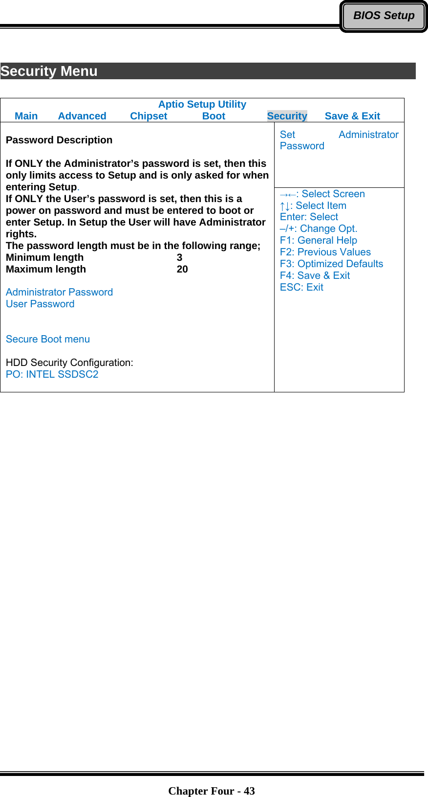   Chapter Four - 43BIOS Setup Security Menu                Aptio Setup Utility Main  Advanced  Chipset  Boot  Security  Save &amp; Exit Set Administrator Password  Password Description  If ONLY the Administrator’s password is set, then this only limits access to Setup and is only asked for when entering Setup. If ONLY the User’s password is set, then this is a power on password and must be entered to boot or enter Setup. In Setup the User will have Administrator rights. The password length must be in the following range; Minimum length    3 Maximum length    20  Administrator Password User Password   Secure Boot menu  HDD Security Configuration: PO: INTEL SSDSC2  →←: Select Screen ↑↓: Select Item Enter: Select –/+: Change Opt. F1: General Help F2: Previous Values F3: Optimized Defaults F4: Save &amp; Exit ESC: Exit   