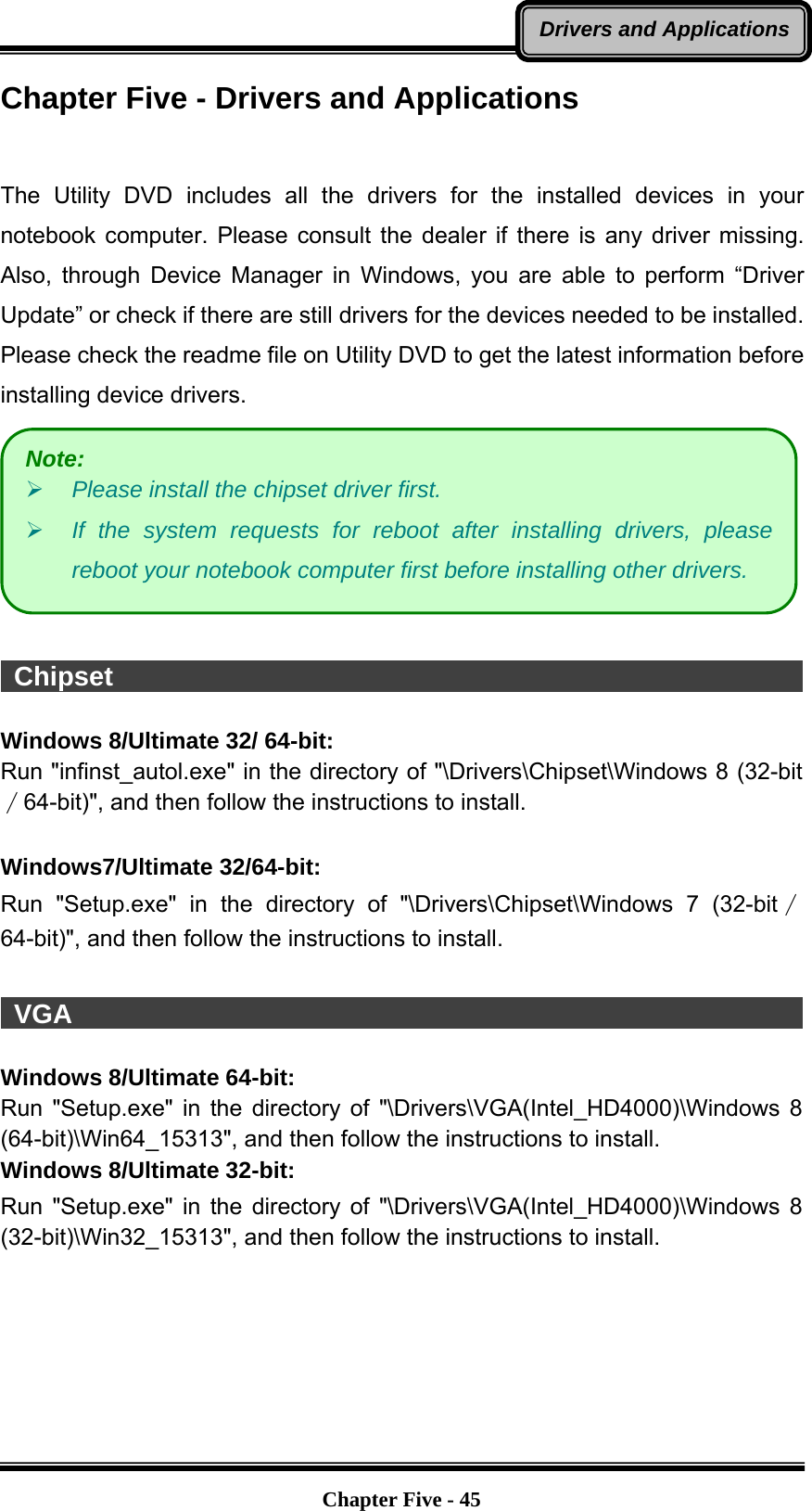   Chapter Five - 45Drivers and ApplicationsChapter Five - Drivers and Applications   The Utility DVD includes all the drivers for the installed devices in your notebook computer. Please consult the dealer if there is any driver missing. Also, through Device Manager in Windows, you are able to perform “Driver Update” or check if there are still drivers for the devices needed to be installed. Please check the readme file on Utility DVD to get the latest information before installing device drivers.    Chipset                                                                 Windows 8/Ultimate 32/ 64-bit: Run &quot;infinst_autol.exe&quot; in the directory of &quot;\Drivers\Chipset\Windows 8 (32-bit∕64-bit)&quot;, and then follow the instructions to install.  Windows7/Ultimate 32/64-bit: Run &quot;Setup.exe&quot; in the directory of &quot;\Drivers\Chipset\Windows 7 (32-bit∕64-bit)&quot;, and then follow the instructions to install.   VGA                                                                    Windows 8/Ultimate 64-bit: Run &quot;Setup.exe&quot; in the directory of &quot;\Drivers\VGA(Intel_HD4000)\Windows 8 (64-bit)\Win64_15313&quot;, and then follow the instructions to install. Windows 8/Ultimate 32-bit: Run &quot;Setup.exe&quot; in the directory of &quot;\Drivers\VGA(Intel_HD4000)\Windows 8 (32-bit)\Win32_15313&quot;, and then follow the instructions to install.   Note:  Please install the chipset driver first.  If the system requests for reboot after installing drivers, please reboot your notebook computer first before installing other drivers. 