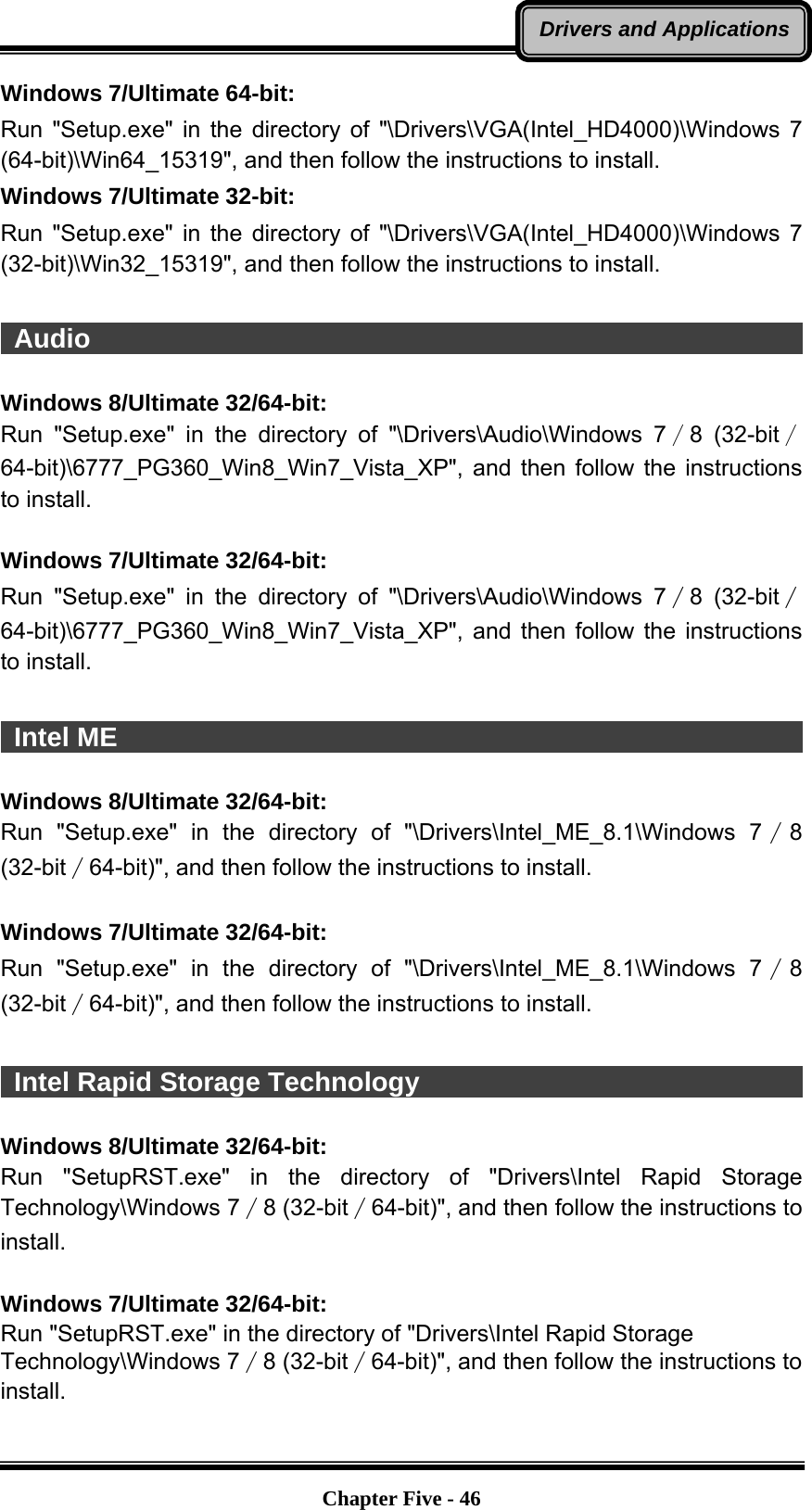   Chapter Five - 46Drivers and ApplicationsWindows 7/Ultimate 64-bit: Run &quot;Setup.exe&quot; in the directory of &quot;\Drivers\VGA(Intel_HD4000)\Windows 7 (64-bit)\Win64_15319&quot;, and then follow the instructions to install.   Windows 7/Ultimate 32-bit: Run &quot;Setup.exe&quot; in the directory of &quot;\Drivers\VGA(Intel_HD4000)\Windows 7 (32-bit)\Win32_15319&quot;, and then follow the instructions to install.   Audio                                                                   Windows 8/Ultimate 32/64-bit: Run &quot;Setup.exe&quot; in the directory of &quot;\Drivers\Audio\Windows 7∕8 (32-bit∕64-bit)\6777_PG360_Win8_Win7_Vista_XP&quot;,  and then follow the instructions to install.  Windows 7/Ultimate 32/64-bit: Run &quot;Setup.exe&quot; in the directory of &quot;\Drivers\Audio\Windows 7∕8 (32-bit∕64-bit)\6777_PG360_Win8_Win7_Vista_XP&quot;,  and then follow the instructions to install.   Intel ME                                                                 Windows 8/Ultimate 32/64-bit: Run &quot;Setup.exe&quot; in the directory of &quot;\Drivers\Intel_ME_8.1\Windows 7∕8 (32-bit∕64-bit)&quot;, and then follow the instructions to install.  Windows 7/Ultimate 32/64-bit: Run &quot;Setup.exe&quot; in the directory of &quot;\Drivers\Intel_ME_8.1\Windows 7∕8 (32-bit∕64-bit)&quot;, and then follow the instructions to install.   Intel Rapid Storage Technology                               Windows 8/Ultimate 32/64-bit: Run &quot;SetupRST.exe&quot; in the directory of &quot;Drivers\Intel Rapid Storage Technology\Windows 7∕8 (32-bit∕64-bit)&quot;, and then follow the instructions to install.  Windows 7/Ultimate 32/64-bit: Run &quot;SetupRST.exe&quot; in the directory of &quot;Drivers\Intel Rapid Storage Technology\Windows 7∕8 (32-bit∕64-bit)&quot;, and then follow the instructions to install. 