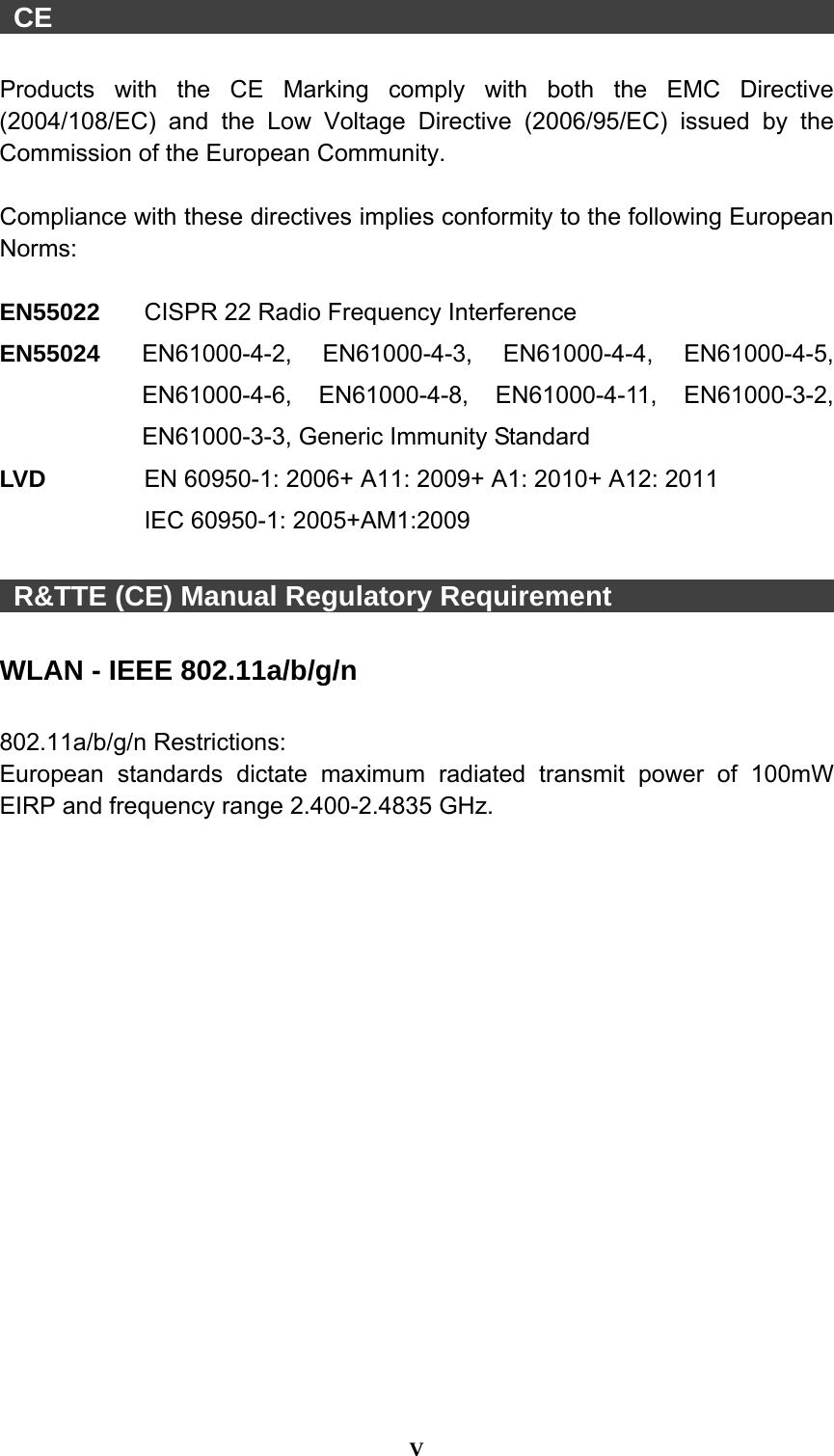  V   CE                                                          Products with the CE Marking comply with both the EMC Directive (2004/108/EC) and the Low Voltage Directive (2006/95/EC) issued by the Commission of the European Community.    Compliance with these directives implies conformity to the following European Norms:  EN55022  CISPR 22 Radio Frequency Interference EN55024  EN61000-4-2, EN61000-4-3, EN61000-4-4, EN61000-4-5, EN61000-4-6, EN61000-4-8, EN61000-4-11, EN61000-3-2, EN61000-3-3, Generic Immunity Standard LV D      EN 60950-1: 2006+ A11: 2009+ A1: 2010+ A12: 2011  IEC 60950-1: 2005+AM1:2009   R&amp;TTE (CE) Manual Regulatory Requirement                  WLAN - IEEE 802.11a/b/g/n  802.11a/b/g/n Restrictions: European standards dictate maximum radiated transmit power of 100mW EIRP and frequency range 2.400-2.4835 GHz. 