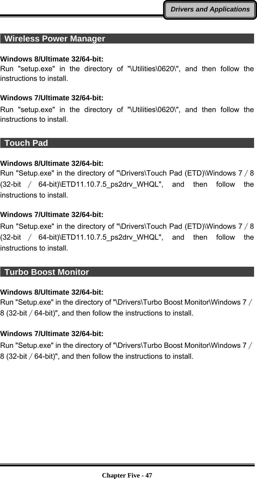   Chapter Five - 47Drivers and Applications  Wireless Power Manager                                                 Windows 8/Ultimate 32/64-bit: Run &quot;setup.exe&quot; in the directory of &quot;\Utilities\0620\&quot;, and then follow the instructions to install.  Windows 7/Ultimate 32/64-bit: Run &quot;setup.exe&quot; in the directory of &quot;\Utilities\0620\&quot;, and then follow the instructions to install.   Touch Pad                                                              Windows 8/Ultimate 32/64-bit: Run &quot;Setup.exe&quot; in the directory of &quot;\Drivers\Touch Pad (ETD)\Windows 7∕8 (32-bit ∕64-bit)\ETD11.10.7.5_ps2drv_WHQL&quot;, and then follow the instructions to install.  Windows 7/Ultimate 32/64-bit: Run &quot;Setup.exe&quot; in the directory of &quot;\Drivers\Touch Pad (ETD)\Windows 7∕8 (32-bit ∕64-bit)\ETD11.10.7.5_ps2drv_WHQL&quot;, and then follow the instructions to install.   Turbo Boost Monitor                                                     Windows 8/Ultimate 32/64-bit: Run &quot;Setup.exe&quot; in the directory of &quot;\Drivers\Turbo Boost Monitor\Windows 7∕8 (32-bit∕64-bit)&quot;, and then follow the instructions to install.  Windows 7/Ultimate 32/64-bit: Run &quot;Setup.exe&quot; in the directory of &quot;\Drivers\Turbo Boost Monitor\Windows 7∕8 (32-bit∕64-bit)&quot;, and then follow the instructions to install. 