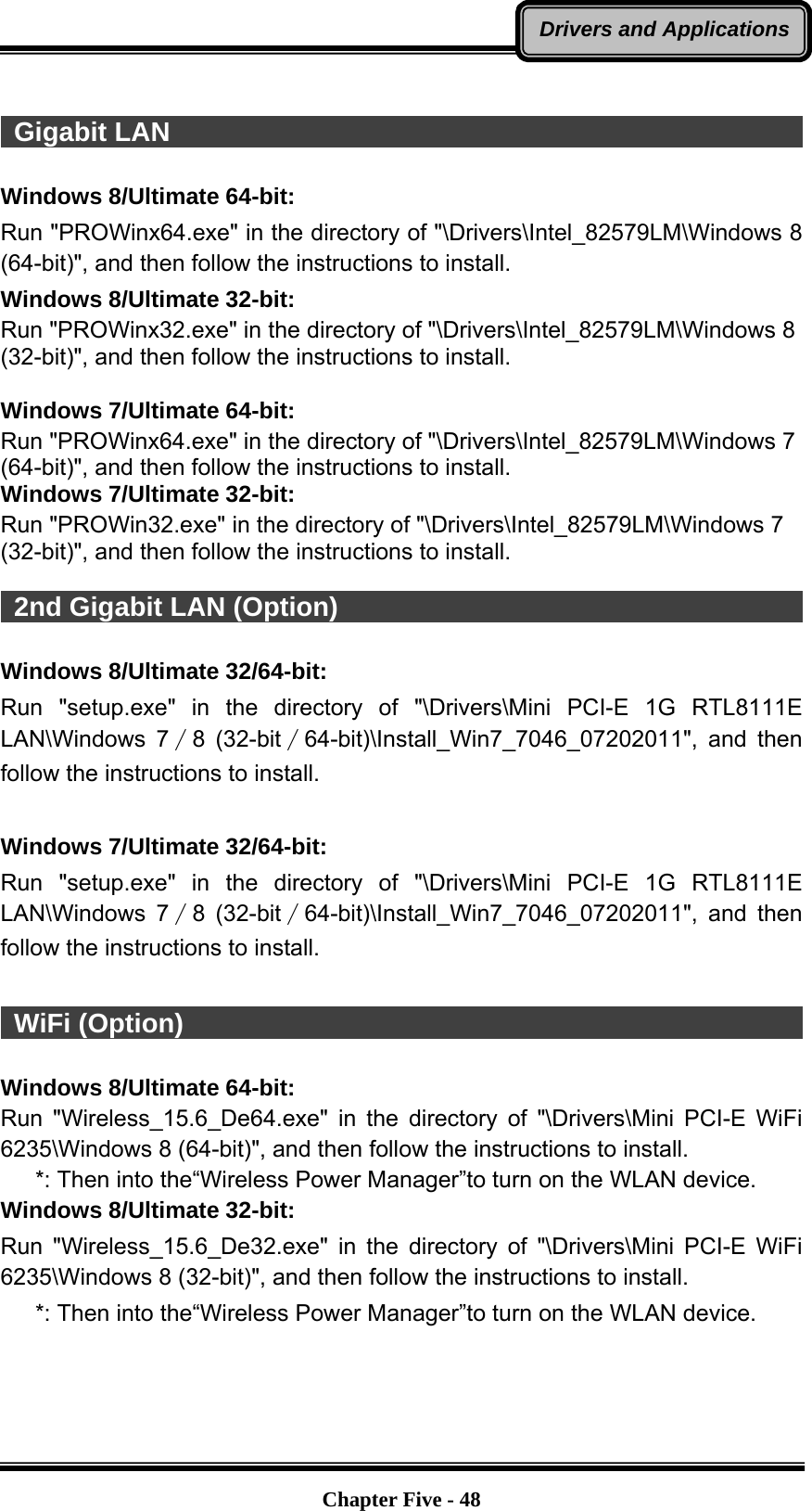   Chapter Five - 48Drivers and Applications  Gigabit LAN                                                             Windows 8/Ultimate 64-bit: Run &quot;PROWinx64.exe&quot; in the directory of &quot;\Drivers\Intel_82579LM\Windows 8 (64-bit)&quot;, and then follow the instructions to install. Windows 8/Ultimate 32-bit: Run &quot;PROWinx32.exe&quot; in the directory of &quot;\Drivers\Intel_82579LM\Windows 8 (32-bit)&quot;, and then follow the instructions to install.  Windows 7/Ultimate 64-bit: Run &quot;PROWinx64.exe&quot; in the directory of &quot;\Drivers\Intel_82579LM\Windows 7 (64-bit)&quot;, and then follow the instructions to install. Windows 7/Ultimate 32-bit: Run &quot;PROWin32.exe&quot; in the directory of &quot;\Drivers\Intel_82579LM\Windows 7 (32-bit)&quot;, and then follow the instructions to install.   2nd Gigabit LAN (Option)                                                 Windows 8/Ultimate 32/64-bit: Run &quot;setup.exe&quot; in the directory of &quot;\Drivers\Mini PCI-E 1G RTL8111E LAN\Windows 7∕8 (32-bit∕64-bit)\Install_Win7_7046_07202011&quot;, and then follow the instructions to install.  Windows 7/Ultimate 32/64-bit: Run &quot;setup.exe&quot; in the directory of &quot;\Drivers\Mini PCI-E 1G RTL8111E LAN\Windows 7∕8 (32-bit∕64-bit)\Install_Win7_7046_07202011&quot;, and then follow the instructions to install.   WiFi (Option)                                                            Windows 8/Ultimate 64-bit: Run &quot;Wireless_15.6_De64.exe&quot; in the directory of &quot;\Drivers\Mini PCI-E WiFi 6235\Windows 8 (64-bit)&quot;, and then follow the instructions to install.    *: Then into the“Wireless Power Manager”to turn on the WLAN device. Windows 8/Ultimate 32-bit: Run &quot;Wireless_15.6_De32.exe&quot; in the directory of &quot;\Drivers\Mini PCI-E WiFi 6235\Windows 8 (32-bit)&quot;, and then follow the instructions to install.    *: Then into the“Wireless Power Manager”to turn on the WLAN device. 