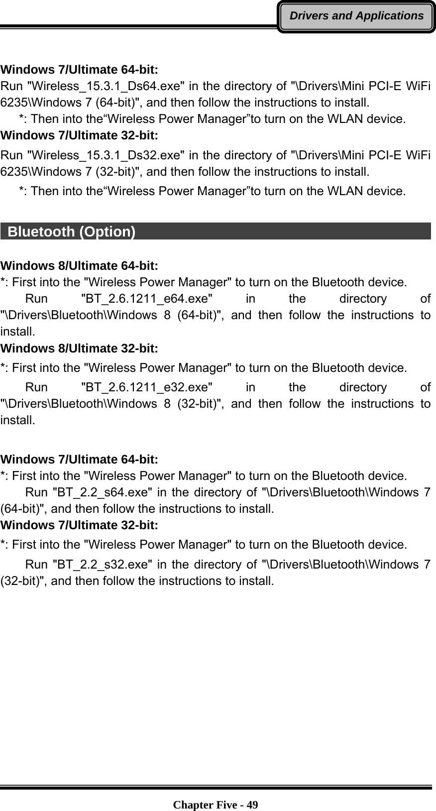   Chapter Five - 49Drivers and Applications Windows 7/Ultimate 64-bit: Run &quot;Wireless_15.3.1_Ds64.exe&quot; in the directory of &quot;\Drivers\Mini PCI-E WiFi 6235\Windows 7 (64-bit)&quot;, and then follow the instructions to install.    *: Then into the“Wireless Power Manager”to turn on the WLAN device. Windows 7/Ultimate 32-bit: Run &quot;Wireless_15.3.1_Ds32.exe&quot; in the directory of &quot;\Drivers\Mini PCI-E WiFi 6235\Windows 7 (32-bit)&quot;, and then follow the instructions to install.    *: Then into the“Wireless Power Manager”to turn on the WLAN device.   Bluetooth (Option)                                                       Windows 8/Ultimate 64-bit: *: First into the &quot;Wireless Power Manager&quot; to turn on the Bluetooth device.     Run  &quot;BT_2.6.1211_e64.exe&quot; in the directory of &quot;\Drivers\Bluetooth\Windows 8 (64-bit)&quot;, and then follow the instructions to install. Windows 8/Ultimate 32-bit: *: First into the &quot;Wireless Power Manager&quot; to turn on the Bluetooth device.     Run  &quot;BT_2.6.1211_e32.exe&quot; in the directory of &quot;\Drivers\Bluetooth\Windows 8 (32-bit)&quot;, and then follow the instructions to install.  Windows 7/Ultimate 64-bit: *: First into the &quot;Wireless Power Manager&quot; to turn on the Bluetooth device.     Run &quot;BT_2.2_s64.exe&quot; in the directory of &quot;\Drivers\Bluetooth\Windows 7 (64-bit)&quot;, and then follow the instructions to install. Windows 7/Ultimate 32-bit: *: First into the &quot;Wireless Power Manager&quot; to turn on the Bluetooth device.     Run &quot;BT_2.2_s32.exe&quot; in the directory of &quot;\Drivers\Bluetooth\Windows 7 (32-bit)&quot;, and then follow the instructions to install. 