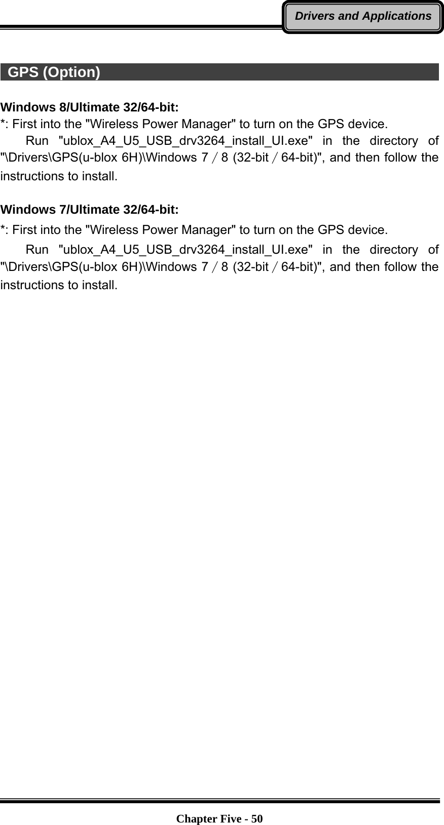   Chapter Five - 50Drivers and Applications  GPS (Option)                                                            Windows 8/Ultimate 32/64-bit: *: First into the &quot;Wireless Power Manager&quot; to turn on the GPS device.     Run  &quot;ublox_A4_U5_USB_drv3264_install_UI.exe&quot; in the directory of &quot;\Drivers\GPS(u-blox 6H)\Windows 7∕8 (32-bit∕64-bit)&quot;, and then follow the instructions to install.  Windows 7/Ultimate 32/64-bit: *: First into the &quot;Wireless Power Manager&quot; to turn on the GPS device.     Run  &quot;ublox_A4_U5_USB_drv3264_install_UI.exe&quot; in the directory of &quot;\Drivers\GPS(u-blox 6H)\Windows 7∕8 (32-bit∕64-bit)&quot;, and then follow the instructions to install.  