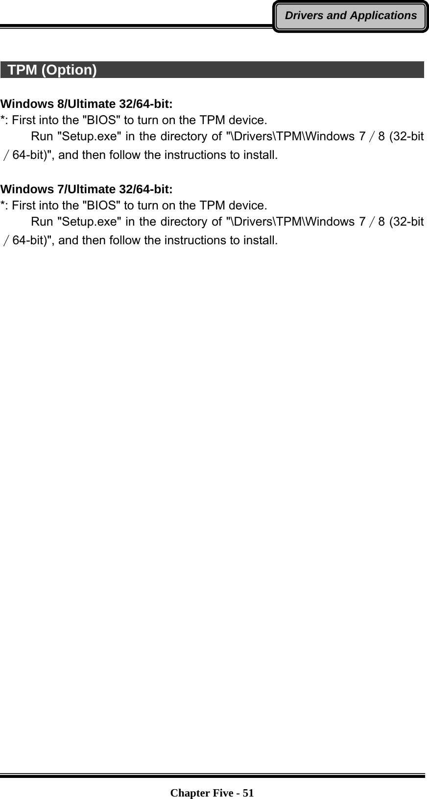   Chapter Five - 51Drivers and Applications  TPM (Option)                                                            Windows 8/Ultimate 32/64-bit: *: First into the &quot;BIOS&quot; to turn on the TPM device.      Run &quot;Setup.exe&quot; in the directory of &quot;\Drivers\TPM\Windows 7∕8 (32-bit∕64-bit)&quot;, and then follow the instructions to install.  Windows 7/Ultimate 32/64-bit: *: First into the &quot;BIOS&quot; to turn on the TPM device.      Run &quot;Setup.exe&quot; in the directory of &quot;\Drivers\TPM\Windows 7∕8 (32-bit∕64-bit)&quot;, and then follow the instructions to install.  