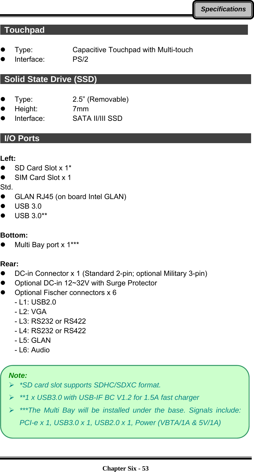   Chapter Six - 53Specifications Touchpad                                                   Type:   Capacitive Touchpad with Multi-touch  Interface:    PS/2   Solid State Drive (SSD)                                                    Type:   2.5” (Removable)  Height:   7mm  Interface:    SATA II/III SSD   I/O Ports                                                    Left:   SD Card Slot x 1*   SIM Card Slot x 1 Std.   GLAN RJ45 (on board Intel GLAN)  USB 3.0  USB 3.0**  Bottom:   Multi Bay port x 1***  Rear:   DC-in Connector x 1 (Standard 2-pin; optional Military 3-pin)   Optional DC-in 12~32V with Surge Protector   Optional Fischer connectors x 6 - L1: USB2.0 - L2: VGA - L3: RS232 or RS422 - L4: RS232 or RS422 - L5: GLAN - L6: Audio   Note:  *SD card slot supports SDHC/SDXC format.  **1 x USB3.0 with USB-IF BC V1.2 for 1.5A fast charger  ***The Multi Bay will be installed under the base. Signals include: PCI-e x 1, USB3.0 x 1, USB2.0 x 1, Power (VBTA/1A &amp; 5V/1A) 