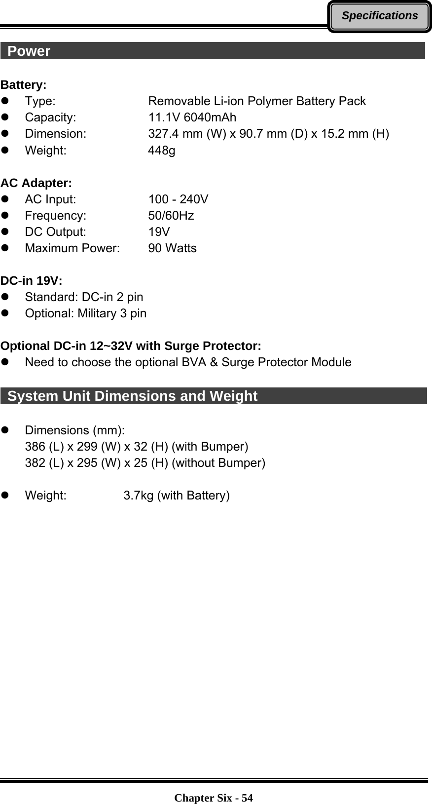   Chapter Six - 54Specifications Power                                                      Battery:   Type:        Removable Li-ion Polymer Battery Pack  Capacity:   11.1V 6040mAh  Dimension:   327.4 mm (W) x 90.7 mm (D) x 15.2 mm (H)  Weight:    448g  AC Adapter:   AC Input:      100 - 240V  Frequency:   50/60Hz  DC Output:   19V   Maximum Power:   90 Watts  DC-in 19V:     Standard: DC-in 2 pin   Optional: Military 3 pin  Optional DC-in 12~32V with Surge Protector:   Need to choose the optional BVA &amp; Surge Protector Module   System Unit Dimensions and Weight                           Dimensions (mm): 386 (L) x 299 (W) x 32 (H) (with Bumper) 382 (L) x 295 (W) x 25 (H) (without Bumper)    Weight:       3.7kg (with Battery)  