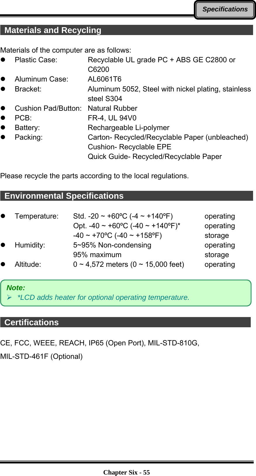   Chapter Six - 55Specifications Materials and Recycling                                      Materials of the computer are as follows:   Plastic Case:      Recyclable UL grade PC + ABS GE C2800 or   C6200  Aluminum Case:   AL6061T6  Bracket:    Aluminum 5052, Steel with nickel plating, stainless   steel S304   Cushion Pad/Button:  Natural Rubber  PCB:    FR-4, UL 94V0  Battery:    Rechargeable Li-polymer  Packing:    Carton- Recycled/Recyclable Paper (unbleached)       Cushion- Recyclable EPE       Quick Guide- Recycled/Recyclable Paper  Please recycle the parts according to the local regulations.   Environmental Specifications                                              Temperature:  Std. -20 ~ +60ºC (-4 ~ +140ºF)     operating Opt. -40 ~ +60ºC (-40 ~ +140ºF)*      operating -40 ~ +70ºC (-40 ~ +158ºF)        storage  Humidity:   5~95% Non-condensing     operating 95% maximum       storage  Altitude:   0 ~ 4,572 meters (0 ~ 15,000 feet)     operating     Certifications                                               CE, FCC, WEEE, REACH, IP65 (Open Port), MIL-STD-810G,   MIL-STD-461F (Optional)   Note:  *LCD adds heater for optional operating temperature. 