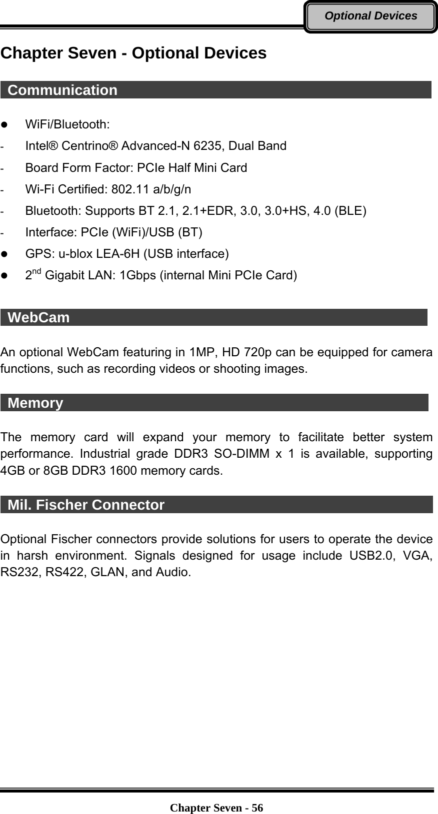   Chapter Seven - 56Optional Devices Chapter Seven - Optional Devices   Communication                                              WiFi/Bluetooth:  -  Intel® Centrino® Advanced-N 6235, Dual Band -  Board Form Factor: PCIe Half Mini Card -  Wi-Fi Certified: 802.11 a/b/g/n -  Bluetooth: Supports BT 2.1, 2.1+EDR, 3.0, 3.0+HS, 4.0 (BLE) -  Interface: PCIe (WiFi)/USB (BT)  GPS: u-blox LEA-6H (USB interface)  2nd Gigabit LAN: 1Gbps (internal Mini PCIe Card)   WebCam                                                   An optional WebCam featuring in 1MP, HD 720p can be equipped for camera functions, such as recording videos or shooting images.   Memory                                                    The memory card will expand your memory to facilitate better system performance. Industrial grade DDR3 SO-DIMM x 1 is available, supporting 4GB or 8GB DDR3 1600 memory cards.   Mil. Fischer Connector                                                Optional Fischer connectors provide solutions for users to operate the device in harsh environment. Signals designed for usage include USB2.0, VGA, RS232, RS422, GLAN, and Audio. 