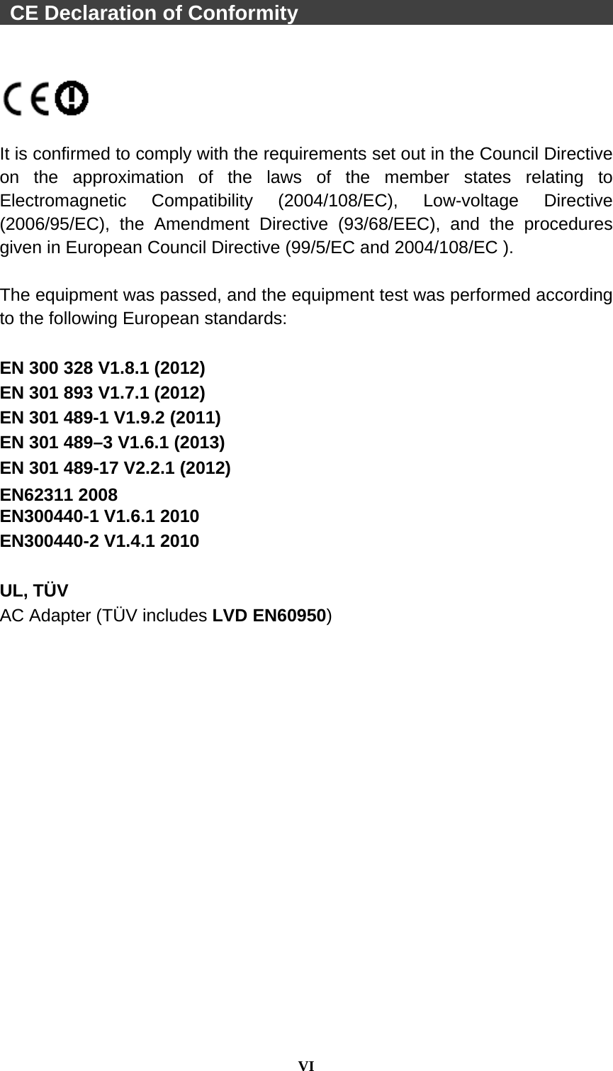  VI   CE Declaration of Conformity                                    It is confirmed to comply with the requirements set out in the Council Directive on the approximation of the laws of the member states relating to Electromagnetic Compatibility (2004/108/EC), Low-voltage Directive (2006/95/EC), the Amendment Directive (93/68/EEC), and the procedures given in European Council Directive (99/5/EC and 2004/108/EC ).    The equipment was passed, and the equipment test was performed according to the following European standards:  EN 300 328 V1.8.1 (2012) EN 301 893 V1.7.1 (2012) EN 301 489-1 V1.9.2 (2011) EN 301 489–3 V1.6.1 (2013) EN 301 489-17 V2.2.1 (2012) EN62311 2008 EN300440-1 V1.6.1 2010 EN300440-2 V1.4.1 2010  UL, TÜV AC Adapter (TÜV includes LVD EN60950)  