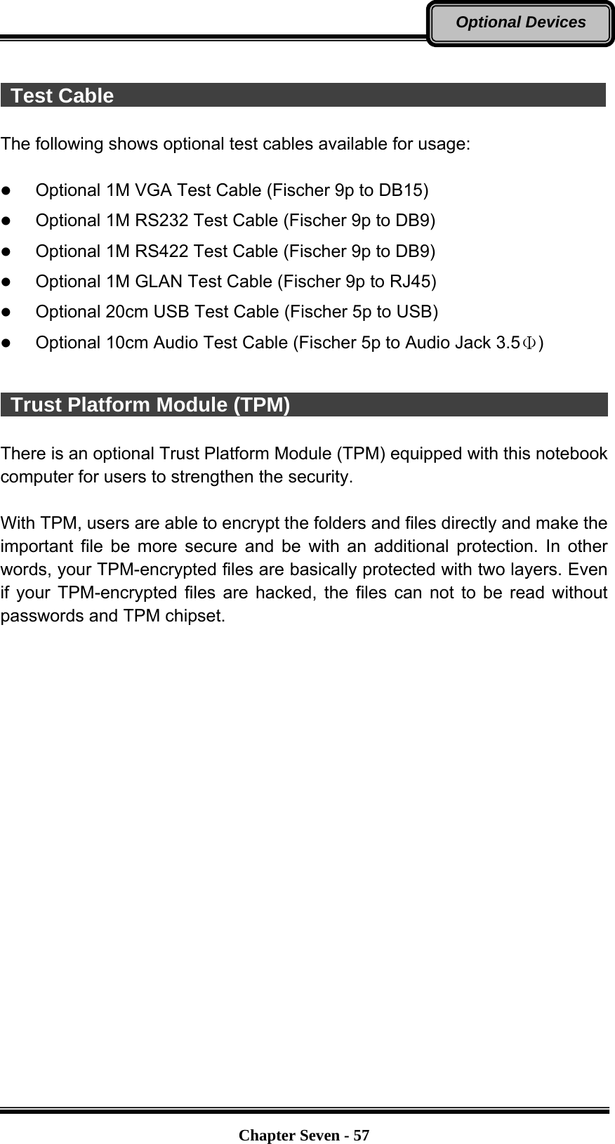   Chapter Seven - 57Optional Devices   Test Cable                                                  The following shows optional test cables available for usage:   Optional 1M VGA Test Cable (Fischer 9p to DB15)  Optional 1M RS232 Test Cable (Fischer 9p to DB9)  Optional 1M RS422 Test Cable (Fischer 9p to DB9)  Optional 1M GLAN Test Cable (Fischer 9p to RJ45)  Optional 20cm USB Test Cable (Fischer 5p to USB)  Optional 10cm Audio Test Cable (Fischer 5p to Audio Jack 3.5Φ)   Trust Platform Module (TPM)                                  There is an optional Trust Platform Module (TPM) equipped with this notebook computer for users to strengthen the security.    With TPM, users are able to encrypt the folders and files directly and make the important file be more secure and be with an additional protection. In other words, your TPM-encrypted files are basically protected with two layers. Even if your TPM-encrypted files are hacked, the files can not to be read without passwords and TPM chipset. 