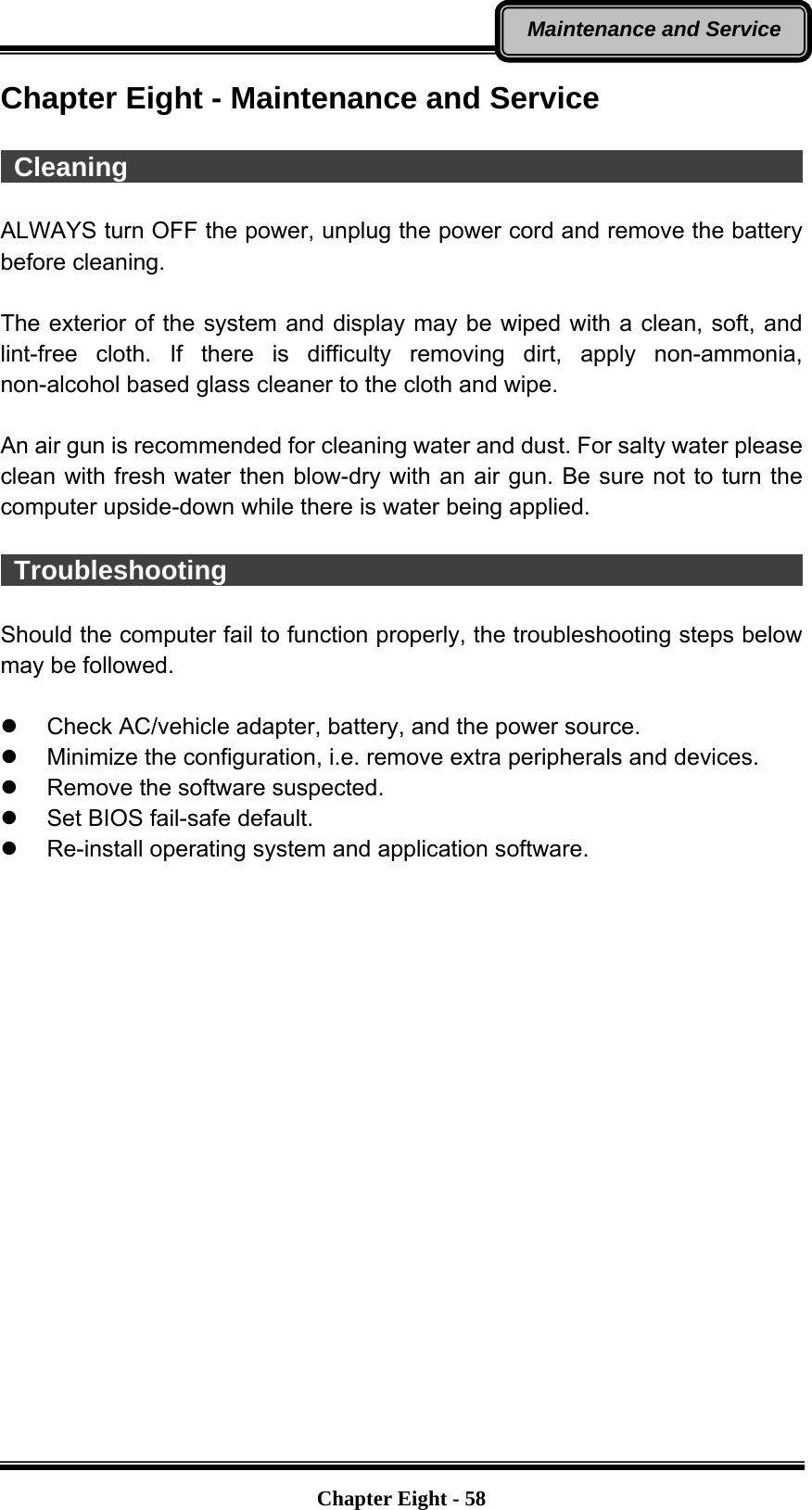   Chapter Eight - 58Maintenance and Service Chapter Eight - Maintenance and Service   Cleaning                                                     ALWAYS turn OFF the power, unplug the power cord and remove the battery before cleaning.  The exterior of the system and display may be wiped with a clean, soft, and lint-free cloth. If there is difficulty removing dirt, apply non-ammonia, non-alcohol based glass cleaner to the cloth and wipe.    An air gun is recommended for cleaning water and dust. For salty water please clean with fresh water then blow-dry with an air gun. Be sure not to turn the computer upside-down while there is water being applied.   Troubleshooting                                              Should the computer fail to function properly, the troubleshooting steps below may be followed.    Check AC/vehicle adapter, battery, and the power source.   Minimize the configuration, i.e. remove extra peripherals and devices.   Remove the software suspected.   Set BIOS fail-safe default.   Re-install operating system and application software.  