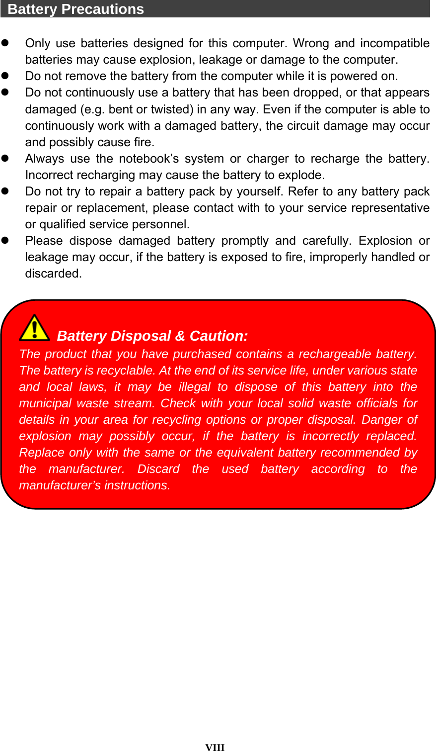  VIII   Battery Precautions                                            Only use batteries designed for this computer. Wrong and incompatible batteries may cause explosion, leakage or damage to the computer.   Do not remove the battery from the computer while it is powered on.   Do not continuously use a battery that has been dropped, or that appears damaged (e.g. bent or twisted) in any way. Even if the computer is able to continuously work with a damaged battery, the circuit damage may occur and possibly cause fire.   Always use the notebook’s system or charger to recharge the battery. Incorrect recharging may cause the battery to explode.   Do not try to repair a battery pack by yourself. Refer to any battery pack repair or replacement, please contact with to your service representative or qualified service personnel.   Please dispose damaged battery promptly and carefully. Explosion or leakage may occur, if the battery is exposed to fire, improperly handled or discarded.     Battery Disposal &amp; Caution: The product that you have purchased contains a rechargeable battery. The battery is recyclable. At the end of its service life, under various state and local laws, it may be illegal to dispose of this battery into the municipal waste stream. Check with your local solid waste officials for details in your area for recycling options or proper disposal. Danger of explosion may possibly occur, if the battery is incorrectly replaced. Replace only with the same or the equivalent battery recommended by the manufacturer. Discard the used battery according to the manufacturer’s instructions. 