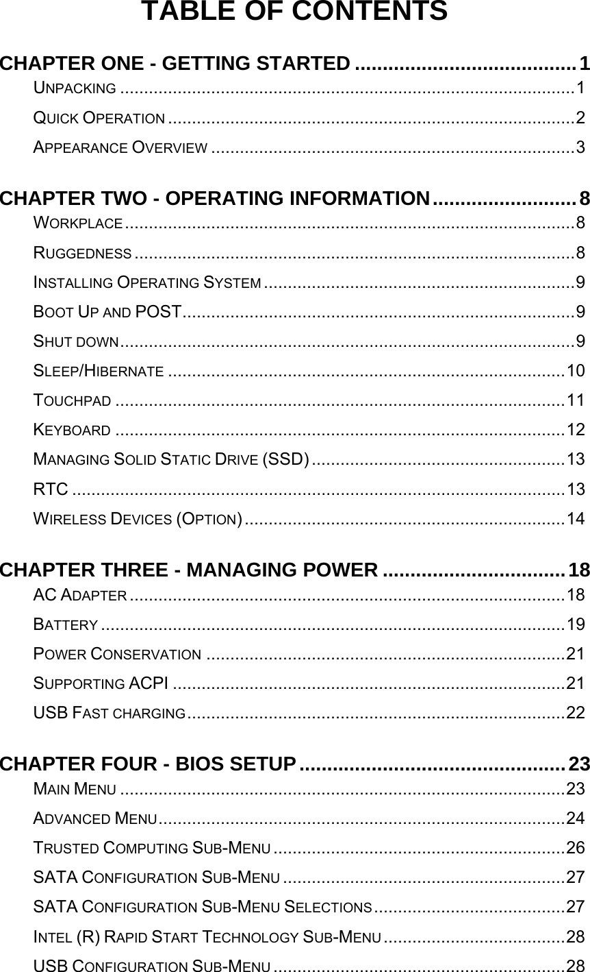   TABLE OF CONTENTS CHAPTER ONE - GETTING STARTED ........................................1UNPACKING ...............................................................................................1QUICK OPERATION .....................................................................................2APPEARANCE OVERVIEW ............................................................................3CHAPTER TWO - OPERATING INFORMATION..........................8WORKPLACE..............................................................................................8RUGGEDNESS ............................................................................................8INSTALLING OPERATING SYSTEM .................................................................9BOOT UP AND POST..................................................................................9SHUT DOWN...............................................................................................9SLEEP/HIBERNATE ...................................................................................10TOUCHPAD ..............................................................................................11KEYBOARD ..............................................................................................12MANAGING SOLID STATIC DRIVE (SSD) .....................................................13RTC .......................................................................................................13WIRELESS DEVICES (OPTION)...................................................................14CHAPTER THREE - MANAGING POWER .................................18AC ADAPTER ...........................................................................................18BATTERY .................................................................................................19POWER CONSERVATION ...........................................................................21SUPPORTING ACPI ..................................................................................21USB FAST CHARGING...............................................................................22CHAPTER FOUR - BIOS SETUP................................................23MAIN MENU .............................................................................................23ADVANCED MENU.....................................................................................24TRUSTED COMPUTING SUB-MENU .............................................................26SATA CONFIGURATION SUB-MENU ...........................................................27SATA CONFIGURATION SUB-MENU SELECTIONS........................................27INTEL (R) RAPID START TECHNOLOGY SUB-MENU ......................................28USB CONFIGURATION SUB-MENU .............................................................28