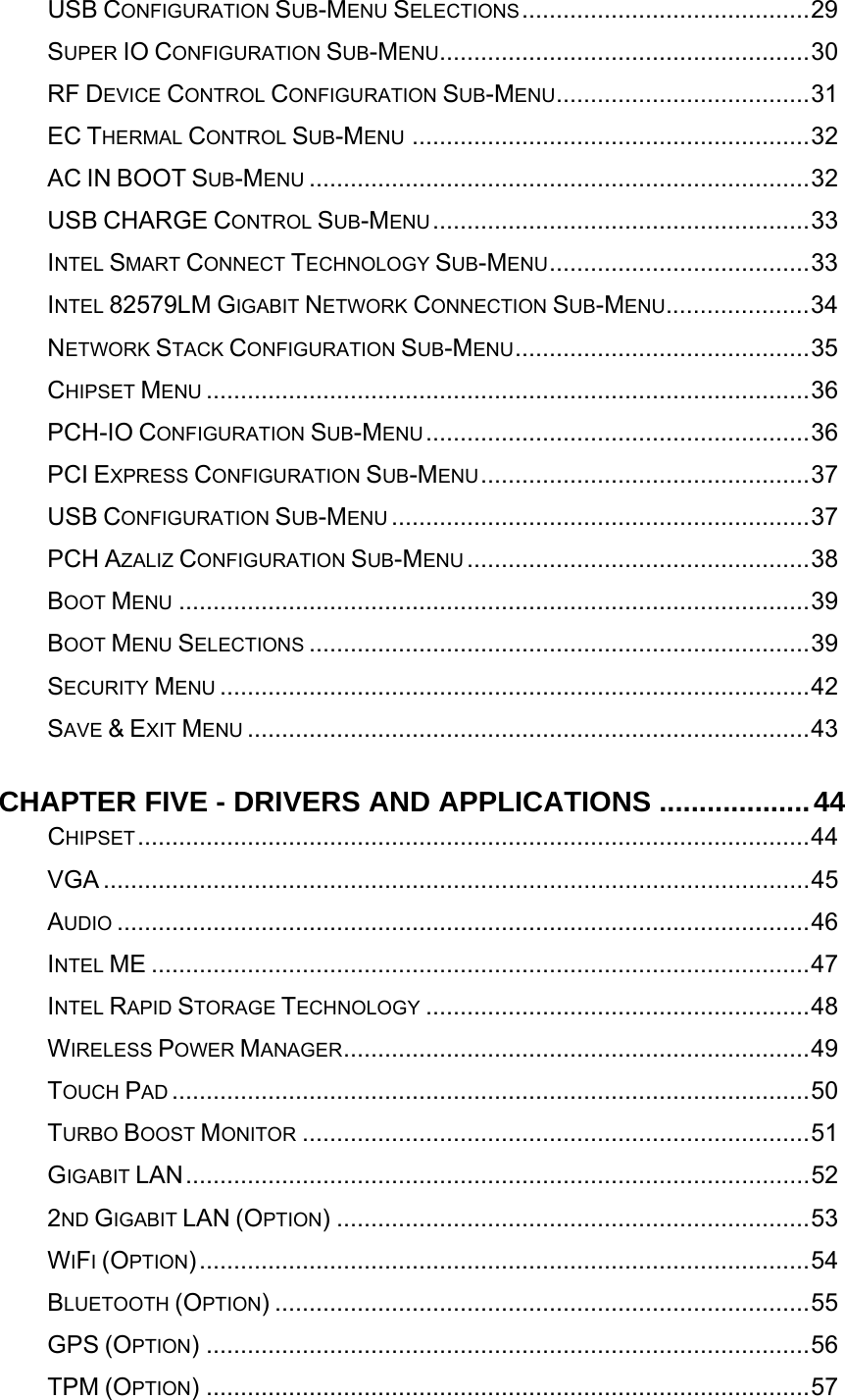   USB CONFIGURATION SUB-MENU SELECTIONS..........................................29SUPER IO CONFIGURATION SUB-MENU......................................................30RF DEVICE CONTROL CONFIGURATION SUB-MENU.....................................31EC THERMAL CONTROL SUB-MENU ..........................................................32AC IN BOOT SUB-MENU .........................................................................32USB CHARGE CONTROL SUB-MENU.......................................................33INTEL SMART CONNECT TECHNOLOGY SUB-MENU......................................33INTEL 82579LM GIGABIT NETWORK CONNECTION SUB-MENU.....................34NETWORK STACK CONFIGURATION SUB-MENU...........................................35CHIPSET MENU ........................................................................................36PCH-IO CONFIGURATION SUB-MENU........................................................36PCI EXPRESS CONFIGURATION SUB-MENU................................................37USB CONFIGURATION SUB-MENU .............................................................37PCH AZALIZ CONFIGURATION SUB-MENU ..................................................38BOOT MENU ............................................................................................39BOOT MENU SELECTIONS .........................................................................39SECURITY MENU ......................................................................................42SAVE &amp; EXIT MENU ..................................................................................43CHAPTER FIVE - DRIVERS AND APPLICATIONS ...................44CHIPSET..................................................................................................44VGA .......................................................................................................45AUDIO .....................................................................................................46INTEL ME ................................................................................................47INTEL RAPID STORAGE TECHNOLOGY ........................................................48WIRELESS POWER MANAGER....................................................................49TOUCH PAD .............................................................................................50TURBO BOOST MONITOR ..........................................................................51GIGABIT LAN...........................................................................................522ND GIGABIT LAN (OPTION) .....................................................................53WIFI (OPTION).........................................................................................54BLUETOOTH (OPTION) ..............................................................................55GPS (OPTION) ........................................................................................56TPM (OPTION) ........................................................................................57