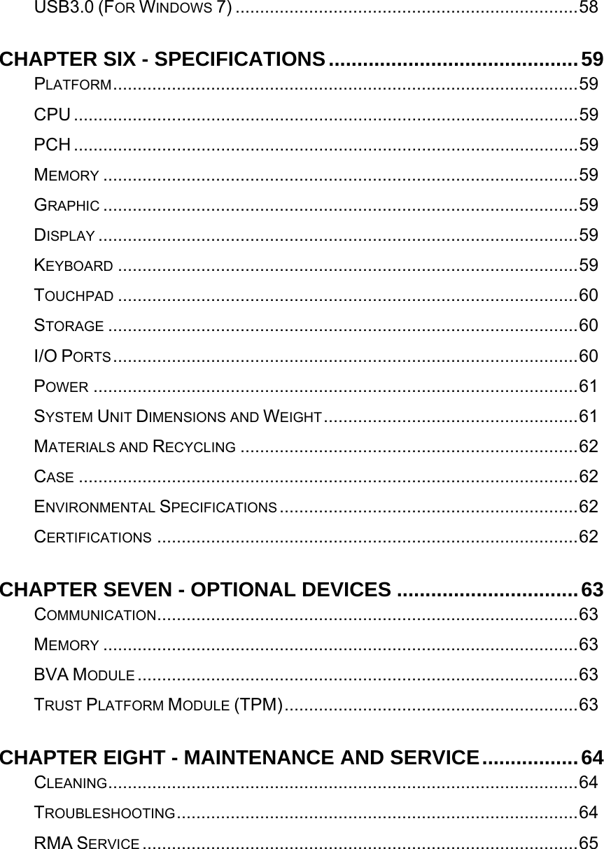   USB3.0 (FOR WINDOWS 7) ......................................................................58CHAPTER SIX - SPECIFICATIONS............................................59PLATFORM...............................................................................................59CPU .......................................................................................................59PCH .......................................................................................................59MEMORY .................................................................................................59GRAPHIC .................................................................................................59DISPLAY ..................................................................................................59KEYBOARD ..............................................................................................59TOUCHPAD ..............................................................................................60STORAGE ................................................................................................60I/O PORTS...............................................................................................60POWER ...................................................................................................61SYSTEM UNIT DIMENSIONS AND WEIGHT....................................................61MATERIALS AND RECYCLING .....................................................................62CASE ......................................................................................................62ENVIRONMENTAL SPECIFICATIONS .............................................................62CERTIFICATIONS ......................................................................................62CHAPTER SEVEN - OPTIONAL DEVICES ................................63COMMUNICATION......................................................................................63MEMORY .................................................................................................63BVA MODULE ..........................................................................................63TRUST PLATFORM MODULE (TPM)............................................................63CHAPTER EIGHT - MAINTENANCE AND SERVICE.................64CLEANING................................................................................................64TROUBLESHOOTING..................................................................................64RMA SERVICE .........................................................................................65 