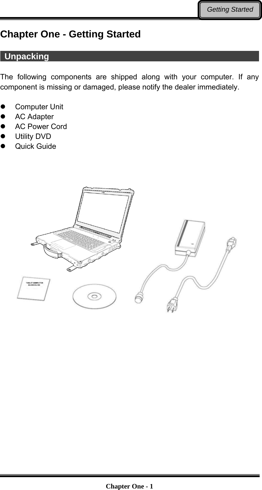   Chapter One - 1Getting Started Chapter One - Getting Started   Unpacking                                                   The following components are shipped along with your computer. If any component is missing or damaged, please notify the dealer immediately.   Computer Unit  AC Adapter   AC Power Cord  Utility DVD  Quick Guide                       