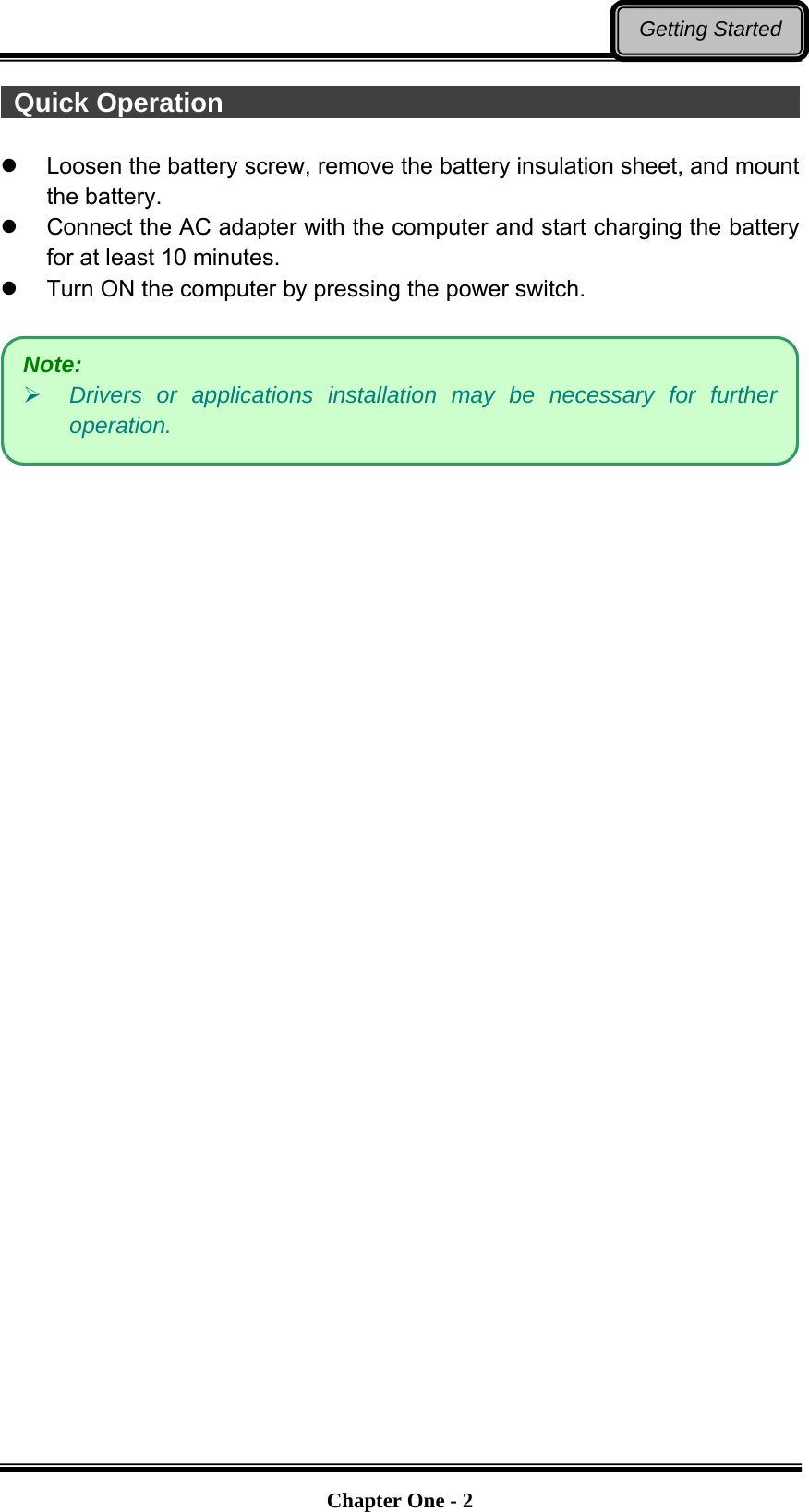   Chapter One - 2Getting Started  Quick Operation                                                Loosen the battery screw, remove the battery insulation sheet, and mount the battery.     Connect the AC adapter with the computer and start charging the battery for at least 10 minutes.   Turn ON the computer by pressing the power switch.    Note:   Drivers or applications installation may be necessary for further operation. 