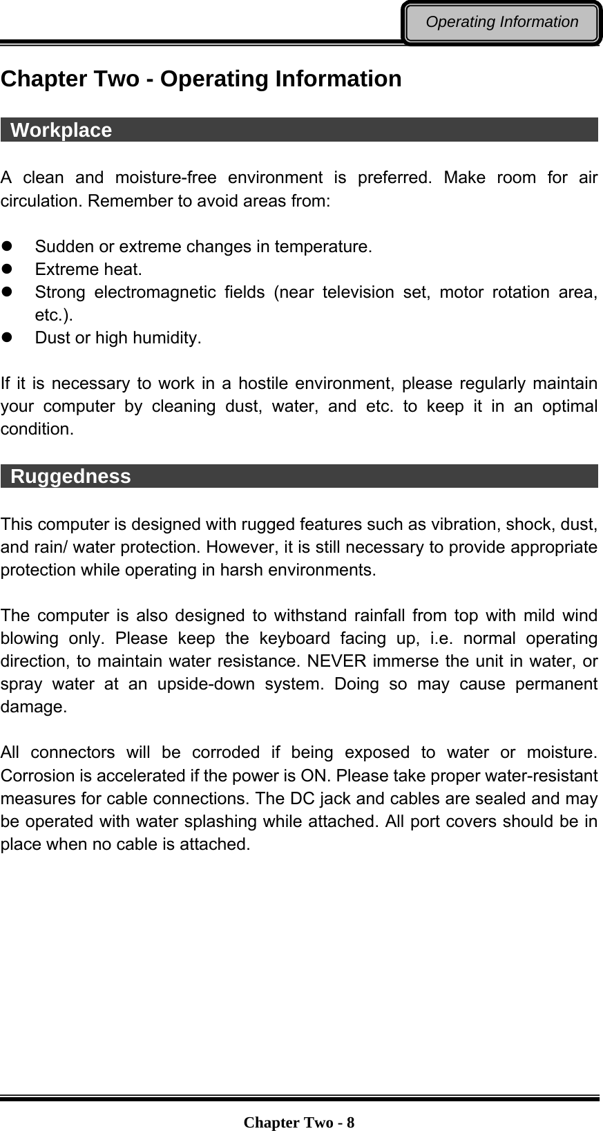   Chapter Two - 8Operating Information Chapter Two - Operating Information   Workplace                                                   A clean and moisture-free environment is preferred. Make room for air circulation. Remember to avoid areas from:    Sudden or extreme changes in temperature.  Extreme heat.   Strong electromagnetic fields (near television set, motor rotation area, etc.).   Dust or high humidity.  If it is necessary to work in a hostile environment, please regularly maintain your computer by cleaning dust, water, and etc. to keep it in an optimal condition.   Ruggedness                                                 This computer is designed with rugged features such as vibration, shock, dust, and rain/ water protection. However, it is still necessary to provide appropriate protection while operating in harsh environments.  The computer is also designed to withstand rainfall from top with mild wind blowing only. Please keep the keyboard facing up, i.e. normal operating direction, to maintain water resistance. NEVER immerse the unit in water, or spray water at an upside-down system. Doing so may cause permanent damage.  All connectors will be corroded if being exposed to water or moisture. Corrosion is accelerated if the power is ON. Please take proper water-resistant measures for cable connections. The DC jack and cables are sealed and may be operated with water splashing while attached. All port covers should be in place when no cable is attached.  