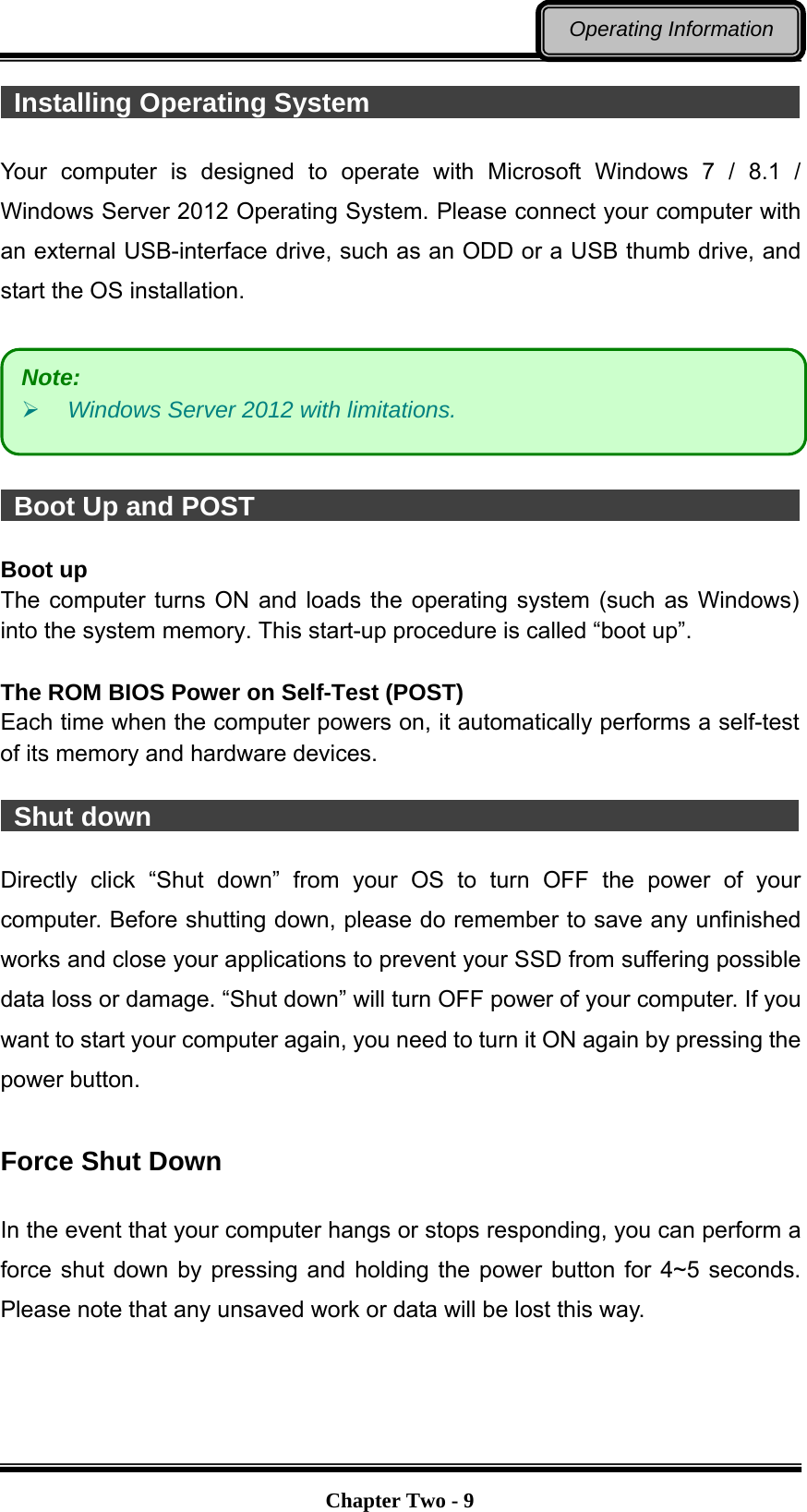   Chapter Two - 9Operating Information  Installing Operating System                                            Your computer is designed to operate with Microsoft Windows 7 / 8.1 / Windows Server 2012 Operating System. Please connect your computer with an external USB-interface drive, such as an ODD or a USB thumb drive, and start the OS installation.     Boot Up and POST                                           Boot up The computer turns ON and loads the operating system (such as Windows) into the system memory. This start-up procedure is called “boot up”.  The ROM BIOS Power on Self-Test (POST) Each time when the computer powers on, it automatically performs a self-test of its memory and hardware devices.   Shut down                                                  Directly click “Shut down” from your OS to turn OFF the power of your computer. Before shutting down, please do remember to save any unfinished works and close your applications to prevent your SSD from suffering possible data loss or damage. “Shut down” will turn OFF power of your computer. If you want to start your computer again, you need to turn it ON again by pressing the power button.  Force Shut Down  In the event that your computer hangs or stops responding, you can perform a force shut down by pressing and holding the power button for 4~5 seconds. Please note that any unsaved work or data will be lost this way. Note:  Windows Server 2012 with limitations. 