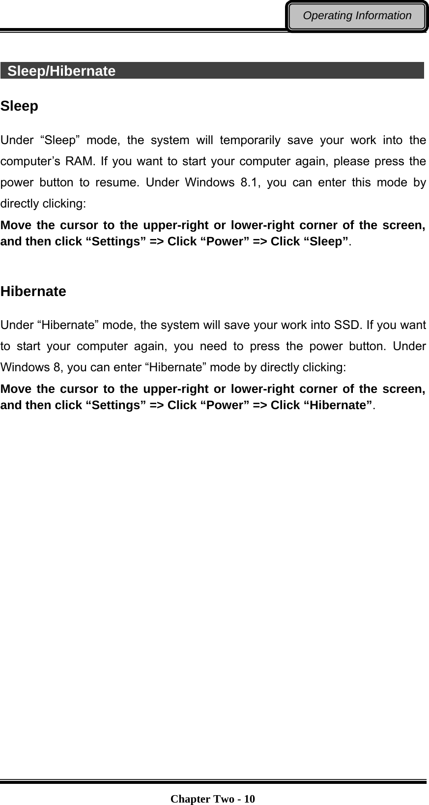   Chapter Two - 10Operating Information   Sleep/Hibernate                                             Sleep  Under “Sleep” mode, the system will temporarily save your work into the computer’s RAM. If you want to start your computer again, please press the power button to resume. Under Windows 8.1, you can enter this mode by directly clicking: Move the cursor to the upper-right or lower-right corner of the screen, and then click “Settings” =&gt; Click “Power” =&gt; Click “Sleep”.   Hibernate  Under “Hibernate” mode, the system will save your work into SSD. If you want to start your computer again, you need to press the power button. Under Windows 8, you can enter “Hibernate” mode by directly clicking:   Move the cursor to the upper-right or lower-right corner of the screen, and then click “Settings” =&gt; Click “Power” =&gt; Click “Hibernate”.   