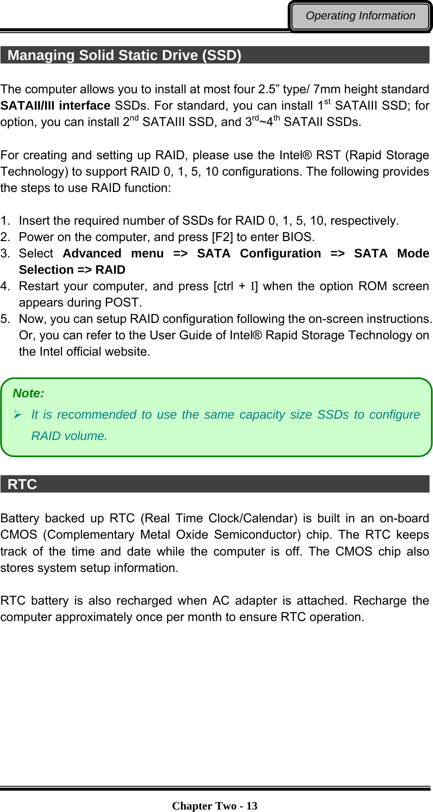   Chapter Two - 13Operating Information  Managing Solid Static Drive (SSD)                                     The computer allows you to install at most four 2.5” type/ 7mm height standard SATAII/III interface SSDs. For standard, you can install 1st SATAIII SSD; for option, you can install 2nd SATAIII SSD, and 3rd~4th SATAII SSDs.  For creating and setting up RAID, please use the Intel® RST (Rapid Storage Technology) to support RAID 0, 1, 5, 10 configurations. The following provides the steps to use RAID function:  1.  Insert the required number of SSDs for RAID 0, 1, 5, 10, respectively. 2.  Power on the computer, and press [F2] to enter BIOS. 3. Select Advanced menu =&gt; SATA Configuration =&gt; SATA Mode Selection =&gt; RAID 4.  Restart your computer, and press [ctrl + I] when the option ROM screen appears during POST. 5.  Now, you can setup RAID configuration following the on-screen instructions. Or, you can refer to the User Guide of Intel® Rapid Storage Technology on the Intel official website.     RTC                                                         Battery backed up RTC (Real Time Clock/Calendar) is built in an on-board CMOS (Complementary Metal Oxide Semiconductor) chip. The RTC keeps track of the time and date while the computer is off. The CMOS chip also stores system setup information.  RTC battery is also recharged when AC adapter is attached. Recharge the computer approximately once per month to ensure RTC operation. Note:  It is recommended to use the same capacity size SSDs to configure RAID volume. 