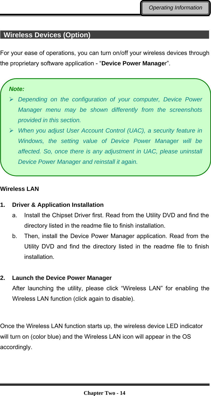   Chapter Two - 14Operating Information   Wireless Devices (Option)                                                For your ease of operations, you can turn on/off your wireless devices through the proprietary software application - “Device Power Manager”.    Wireless LAN  1.  Driver &amp; Application Installation a.  Install the Chipset Driver first. Read from the Utility DVD and find the directory listed in the readme file to finish installation. b.  Then, install the Device Power Manager application. Read from the Utility DVD and find the directory listed in the readme file to finish installation.  2.  Launch the Device Power Manager After launching the utility, please click “Wireless LAN” for enabling the Wireless LAN function (click again to disable).  Once the Wireless LAN function starts up, the wireless device LED indicator will turn on (color blue) and the Wireless LAN icon will appear in the OS accordingly. Note:  Depending on the configuration of your computer, Device Power Manager menu may be shown differently from the screenshots provided in this section.    When you adjust User Account Control (UAC), a security feature in Windows, the setting value of Device Power Manager will be affected. So, once there is any adjustment in UAC, please uninstall Device Power Manager and reinstall it again. 